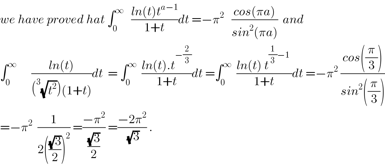 we have proved hat ∫_0 ^∞    ((ln(t)t^(a−1) )/(1+t))dt =−π^2    ((cos(πa))/(sin^2 (πa)))  and  ∫_0 ^∞       ((ln(t))/((^3 (√t^2 ))(1+t)))dt  = ∫_0 ^∞   ((ln(t).t^(−(2/3)) )/(1+t))dt =∫_0 ^∞   ((ln(t) t^((1/3)−1)  )/(1+t))dt =−π^2  ((cos((π/3)))/(sin^2 ((π/3))))  =−π^2   (1/(2(((√3)/2))^2 )) =((−π^2 )/((√3)/2)) =((−2π^2 )/(√3)) .  