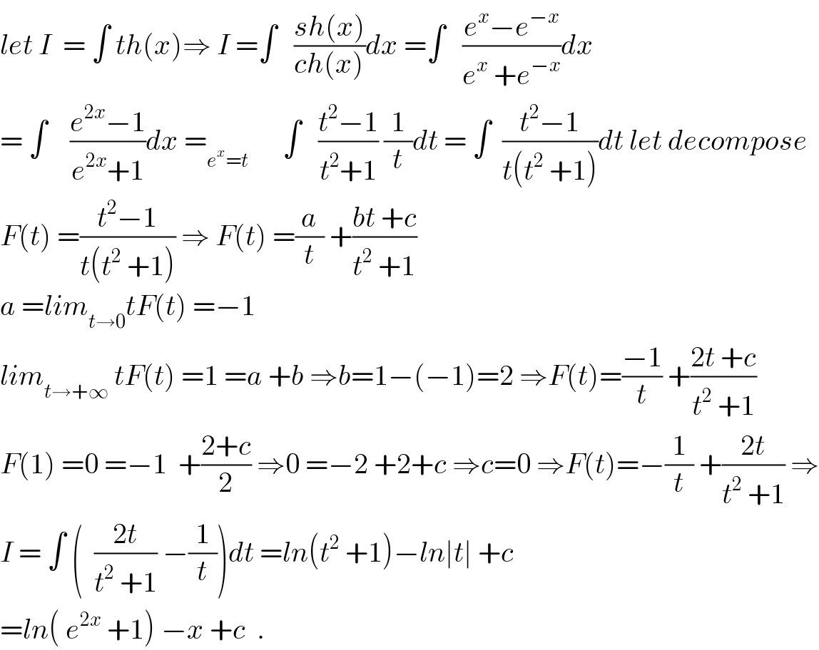 let I  = ∫ th(x)⇒ I =∫   ((sh(x))/(ch(x)))dx =∫   ((e^x −e^(−x) )/(e^x  +e^(−x) ))dx  = ∫    ((e^(2x) −1)/(e^(2x) +1))dx =_(e^x =t)       ∫   ((t^2 −1)/(t^2 +1)) (1/t)dt = ∫  ((t^2 −1)/(t(t^2  +1)))dt let decompose  F(t) =((t^2 −1)/(t(t^2  +1))) ⇒ F(t) =(a/t) +((bt +c)/(t^2  +1))  a =lim_(t→0) tF(t) =−1  lim_(t→+∞)  tF(t) =1 =a +b ⇒b=1−(−1)=2 ⇒F(t)=((−1)/t) +((2t +c)/(t^2  +1))  F(1) =0 =−1  +((2+c)/2) ⇒0 =−2 +2+c ⇒c=0 ⇒F(t)=−(1/t) +((2t)/(t^2  +1)) ⇒  I = ∫ (  ((2t)/(t^2  +1)) −(1/t))dt =ln(t^2  +1)−ln∣t∣ +c  =ln( e^(2x)  +1) −x +c  .  