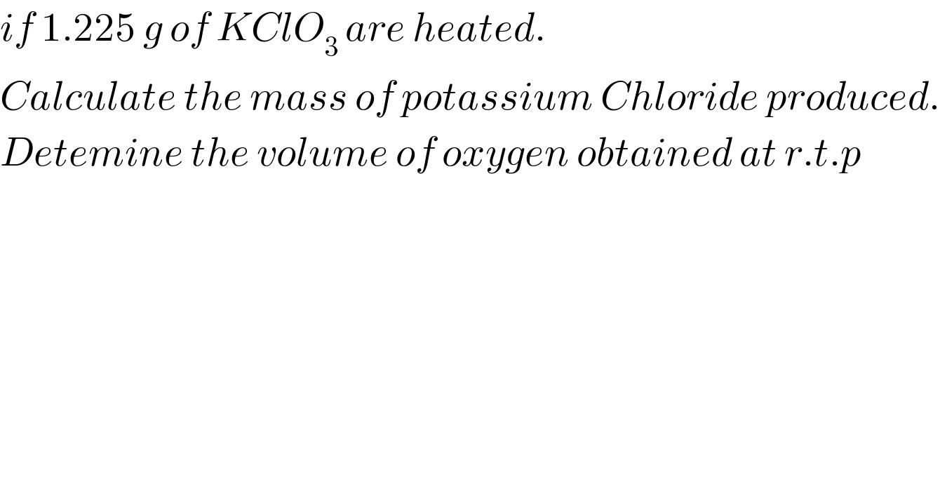 if 1.225 g of KClO_3  are heated.  Calculate the mass of potassium Chloride produced.  Detemine the volume of oxygen obtained at r.t.p  
