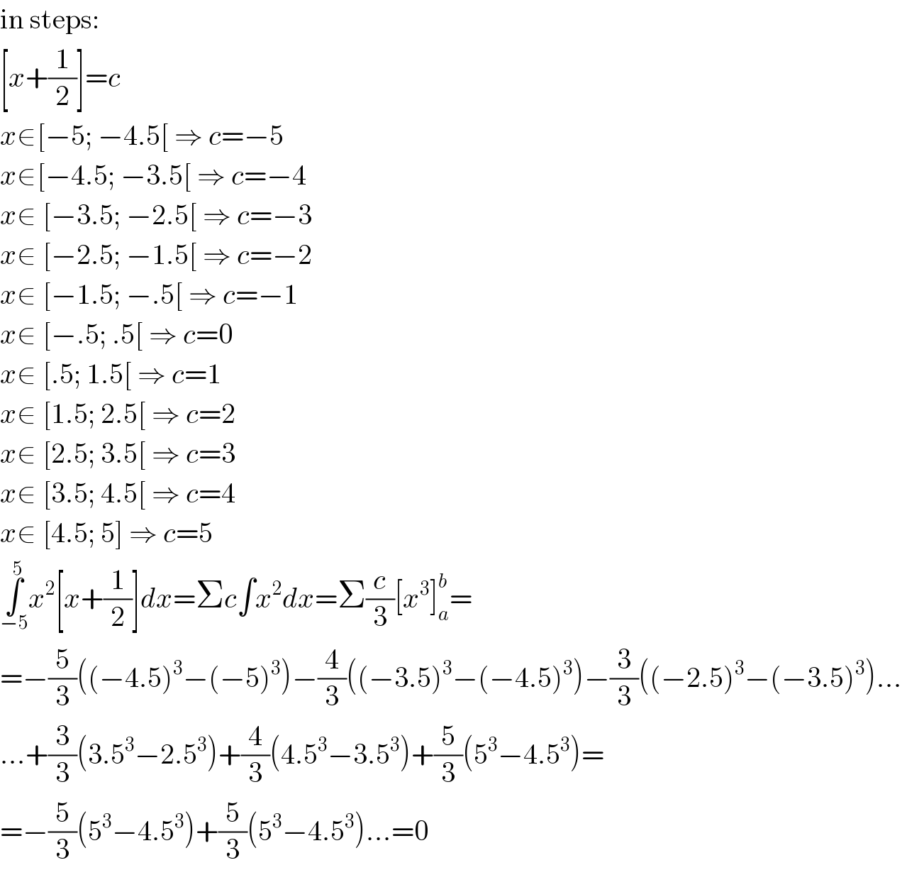 in steps:  [x+(1/2)]=c  x∈[−5; −4.5[ ⇒ c=−5  x∈[−4.5; −3.5[ ⇒ c=−4  x∈ [−3.5; −2.5[ ⇒ c=−3  x∈ [−2.5; −1.5[ ⇒ c=−2  x∈ [−1.5; −.5[ ⇒ c=−1  x∈ [−.5; .5[ ⇒ c=0  x∈ [.5; 1.5[ ⇒ c=1  x∈ [1.5; 2.5[ ⇒ c=2  x∈ [2.5; 3.5[ ⇒ c=3  x∈ [3.5; 4.5[ ⇒ c=4  x∈ [4.5; 5] ⇒ c=5  ∫_(−5) ^5 x^2 [x+(1/2)]dx=Σc∫x^2 dx=Σ(c/3)[x^3 ]_a ^b =  =−(5/3)((−4.5)^3 −(−5)^3 )−(4/3)((−3.5)^3 −(−4.5)^3 )−(3/3)((−2.5)^3 −(−3.5)^3 )...  ...+(3/3)(3.5^3 −2.5^3 )+(4/3)(4.5^3 −3.5^3 )+(5/3)(5^3 −4.5^3 )=  =−(5/3)(5^3 −4.5^3 )+(5/3)(5^3 −4.5^3 )...=0  