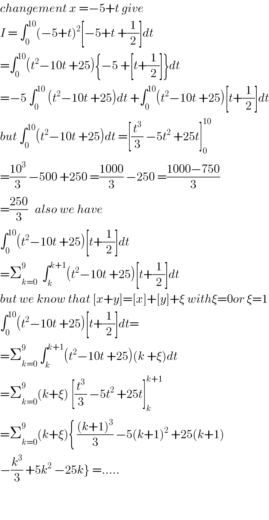 changement x =−5+t give  I = ∫_0 ^(10) (−5+t)^2 [−5+t +(1/2)]dt  =∫_0 ^(10) (t^2 −10t +25){−5 +[t+(1/2)]}dt  =−5 ∫_0 ^(10)  (t^2 −10t +25)dt +∫_0 ^(10) (t^2 −10t +25)[t+(1/2)]dt  but ∫_0 ^(10) (t^2 −10t +25)dt =[(t^3 /3) −5t^2  +25t]_0 ^(10)   =((10^3 )/3) −500 +250 =((1000)/3) −250 =((1000−750)/3)  =((250)/3)   also we have  ∫_0 ^(10) (t^2 −10t +25)[t+(1/2)]dt  =Σ_(k=0) ^9   ∫_k ^(k+1) (t^2 −10t +25)[t+(1/2)]dt  but we know that [x+y]=[x]+[y]+ξ withξ=0or ξ=1  ∫_0 ^(10) (t^2 −10t +25)[t+(1/2)]dt=  =Σ_(k=0) ^9  ∫_k ^(k+1) (t^2 −10t +25)(k +ξ)dt  =Σ_(k=0) ^9 (k+ξ) [(t^3 /3) −5t^2  +25t]_k ^(k+1)   =Σ_(k=0) ^9 (k+ξ){ (((k+1)^3 )/3) −5(k+1)^2  +25(k+1)  −(k^3 /3) +5k^2  −25k} =.....      