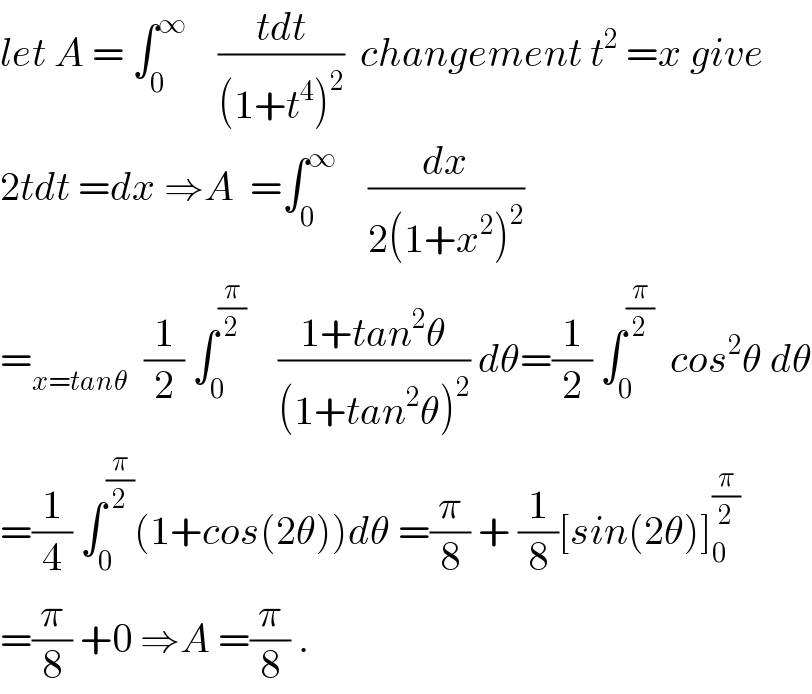 let A = ∫_0 ^∞     ((tdt)/((1+t^4 )^2 ))  changement t^2  =x give  2tdt =dx ⇒A  =∫_0 ^∞     (dx/(2(1+x^2 )^2 ))  =_(x=tanθ)   (1/2) ∫_0 ^(π/2)     ((1+tan^2 θ)/((1+tan^2 θ)^2 )) dθ=(1/2) ∫_0 ^(π/2)   cos^2 θ dθ  =(1/4) ∫_0 ^(π/2) (1+cos(2θ))dθ =(π/8) + (1/8)[sin(2θ)]_0 ^(π/2)   =(π/8) +0 ⇒A =(π/8) .  