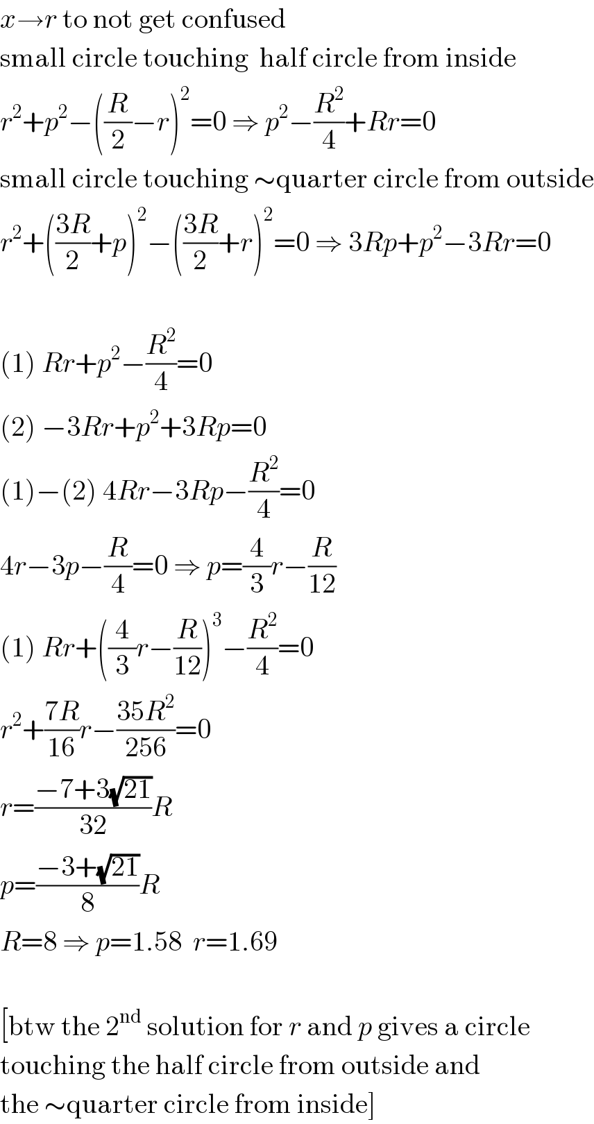 x→r to not get confused  small circle touching  half circle from inside  r^2 +p^2 −((R/2)−r)^2 =0 ⇒ p^2 −(R^2 /4)+Rr=0  small circle touching ∼quarter circle from outside  r^2 +(((3R)/2)+p)^2 −(((3R)/2)+r)^2 =0 ⇒ 3Rp+p^2 −3Rr=0    (1) Rr+p^2 −(R^2 /4)=0  (2) −3Rr+p^2 +3Rp=0  (1)−(2) 4Rr−3Rp−(R^2 /4)=0  4r−3p−(R/4)=0 ⇒ p=(4/3)r−(R/(12))  (1) Rr+((4/3)r−(R/(12)))^3 −(R^2 /4)=0  r^2 +((7R)/(16))r−((35R^2 )/(256))=0  r=((−7+3(√(21)))/(32))R  p=((−3+(√(21)))/8)R  R=8 ⇒ p=1.58  r=1.69    [btw the 2^(nd)  solution for r and p gives a circle  touching the half circle from outside and  the ∼quarter circle from inside]  