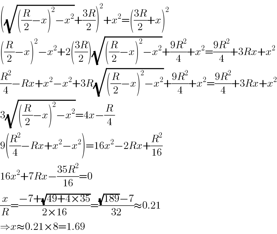 ((√(((R/2)−x)^2 −x^2 ))+((3R)/2))^2 +x^2 =(((3R)/2)+x)^2   ((R/2)−x)^2 −x^2 +2(((3R)/2))(√(((R/2)−x)^2 −x^2 ))+((9R^2 )/4)+x^2 =((9R^2 )/4)+3Rx+x^2   (R^2 /4)−Rx+x^2 −x^2 +3R(√(((R/2)−x)^2 −x^2 ))+((9R^2 )/4)+x^2 =((9R^2 )/4)+3Rx+x^2   3(√(((R/2)−x)^2 −x^2 ))=4x−(R/4)  9((R^2 /4)−Rx+x^2 −x^2 )=16x^2 −2Rx+(R^2 /(16))  16x^2 +7Rx−((35R^2 )/(16))=0  (x/R)=((−7+(√(49+4×35)))/(2×16))=(((√(189))−7)/(32))≈0.21  ⇒x≈0.21×8=1.69  