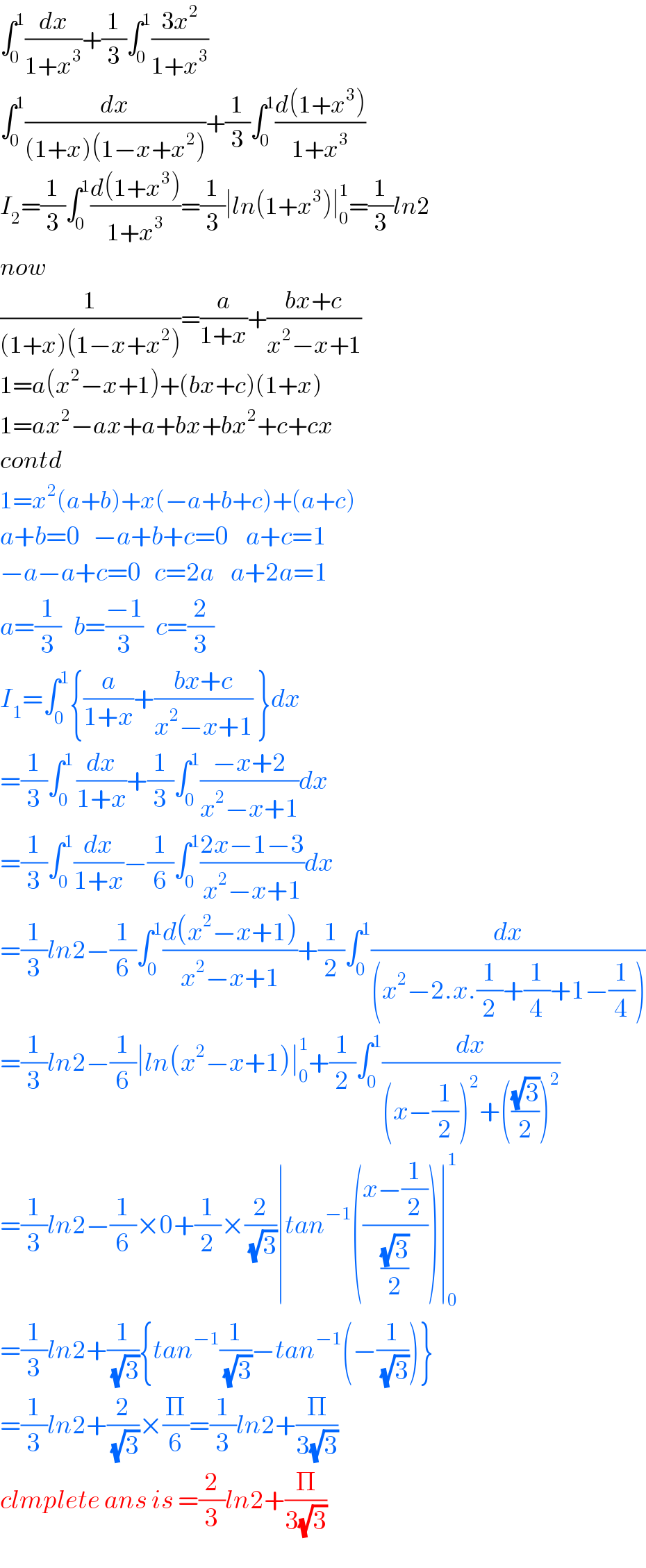 ∫_0 ^1 (dx/(1+x^3 ))+(1/3)∫_0 ^1 ((3x^2 )/(1+x^3 ))  ∫_0 ^1 (dx/((1+x)(1−x+x^2 )))+(1/3)∫_0 ^1 ((d(1+x^3 ))/(1+x^3 ))  I_2 =(1/3)∫_0 ^1 ((d(1+x^3 ))/(1+x^3 ))=(1/3)∣ln(1+x^3 )∣_0 ^1 =(1/3)ln2  now  (1/((1+x)(1−x+x^2 )))=(a/(1+x))+((bx+c)/(x^2 −x+1))  1=a(x^2 −x+1)+(bx+c)(1+x)  1=ax^2 −ax+a+bx+bx^2 +c+cx  contd  1=x^2 (a+b)+x(−a+b+c)+(a+c)  a+b=0   −a+b+c=0    a+c=1  −a−a+c=0   c=2a    a+2a=1  a=(1/3)   b=((−1)/3)   c=(2/3)  I_1 =∫_0 ^1 {(a/(1+x))+((bx+c)/(x^2 −x+1)) }dx  =(1/3)∫_(0 ) ^1 (dx/(1+x))+(1/3)∫_0 ^1 ((−x+2)/(x^2 −x+1))dx  =(1/3)∫_0 ^1 (dx/(1+x))−(1/6)∫_0 ^1 ((2x−1−3)/(x^2 −x+1))dx  =(1/3)ln2−(1/6)∫_0 ^1 ((d(x^2 −x+1))/(x^2 −x+1))+(1/2)∫_0 ^1 (dx/((x^2 −2.x.(1/2)+(1/4)+1−(1/4))))  =(1/3)ln2−(1/6)∣ln(x^2 −x+1)∣_0 ^1 +(1/2)∫_0 ^1 (dx/((x−(1/2))^2 +(((√3)/2))^2 ))  =(1/3)ln2−(1/6)×0+(1/2)×(2/(√3))∣tan^(−1) (((x−(1/2))/((√3)/2)))∣_0 ^1   =(1/3)ln2+(1/(√3)){tan^(−1) (1/(√3))−tan^(−1) (−(1/(√3)))}  =(1/3)ln2+(2/(√3))×(Π/6)=(1/3)ln2+(Π/(3(√3)))  clmplete ans is =(2/3)ln2+(Π/(3(√3)))  