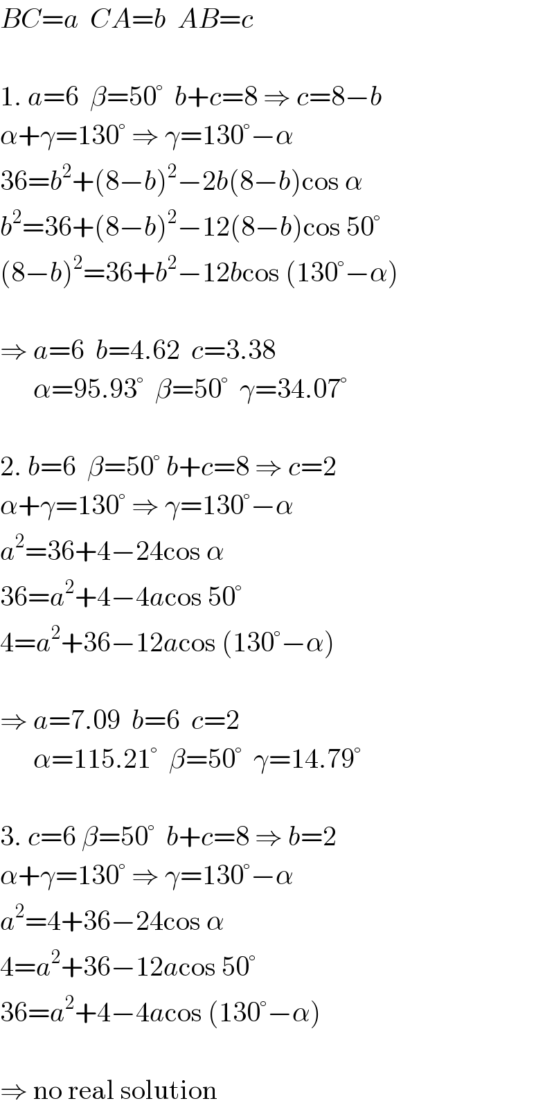 BC=a  CA=b  AB=c    1. a=6  β=50°  b+c=8 ⇒ c=8−b  α+γ=130° ⇒ γ=130°−α  36=b^2 +(8−b)^2 −2b(8−b)cos α  b^2 =36+(8−b)^2 −12(8−b)cos 50°  (8−b)^2 =36+b^2 −12bcos (130°−α)    ⇒ a=6  b=4.62  c=3.38        α=95.93°  β=50°  γ=34.07°    2. b=6  β=50° b+c=8 ⇒ c=2  α+γ=130° ⇒ γ=130°−α  a^2 =36+4−24cos α  36=a^2 +4−4acos 50°  4=a^2 +36−12acos (130°−α)    ⇒ a=7.09  b=6  c=2        α=115.21°  β=50°  γ=14.79°    3. c=6 β=50°  b+c=8 ⇒ b=2  α+γ=130° ⇒ γ=130°−α  a^2 =4+36−24cos α  4=a^2 +36−12acos 50°  36=a^2 +4−4acos (130°−α)    ⇒ no real solution  
