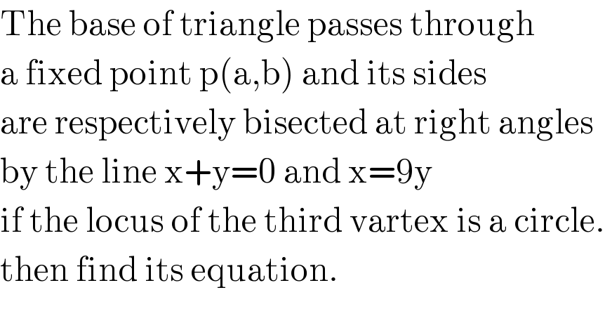 The base of triangle passes through  a fixed point p(a,b) and its sides  are respectively bisected at right angles   by the line x+y=0 and x=9y  if the locus of the third vartex is a circle.  then find its equation.  
