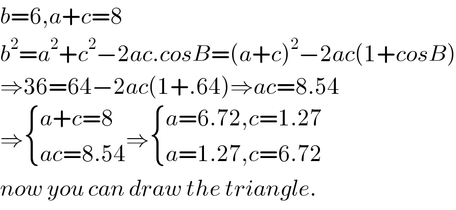 b=6,a+c=8  b^2 =a^2 +c^2 −2ac.cosB=(a+c)^2 −2ac(1+cosB)  ⇒36=64−2ac(1+.64)⇒ac=8.54  ⇒ { ((a+c=8)),((ac=8.54)) :}⇒ { ((a=6.72,c=1.27)),((a=1.27,c=6.72)) :}  now you can draw the triangle.  