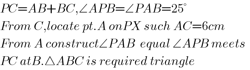 PC=AB+BC,∠APB=∠PAB=25°  From C,locate pt.A onPX such AC=6cm  From A construct∠PAB  equal ∠APB meets  PC atB.△ABC is required triangle  