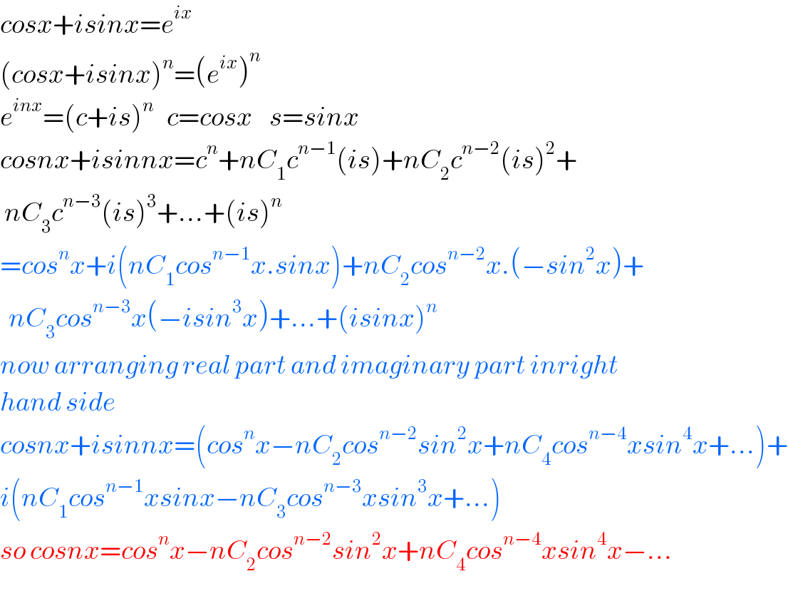 cosx+isinx=e^(ix)   (cosx+isinx)^n =(e^(ix) )^n   e^(inx) =(c+is)^n    c=cosx    s=sinx  cosnx+isinnx=c^n +nC_1 c^(n−1) (is)+nC_2 c^(n−2) (is)^2 +   nC_3 c^(n−3) (is)^3 +...+(is)^n   =cos^n x+i(nC_1 cos^(n−1) x.sinx)+nC_2 cos^(n−2) x.(−sin^2 x)+    nC_3 cos^(n−3) x(−isin^3 x)+...+(isinx)^n   now arranging real part and imaginary part inright  hand side  cosnx+isinnx=(cos^n x−nC_2 cos^(n−2) sin^2 x+nC_4 cos^(n−4) xsin^4 x+...)+  i(nC_1 cos^(n−1) xsinx−nC_3 cos^(n−3) xsin^3 x+...)  so cosnx=cos^n x−nC_2 cos^(n−2) sin^2 x+nC_4 cos^(n−4) xsin^4 x−...  