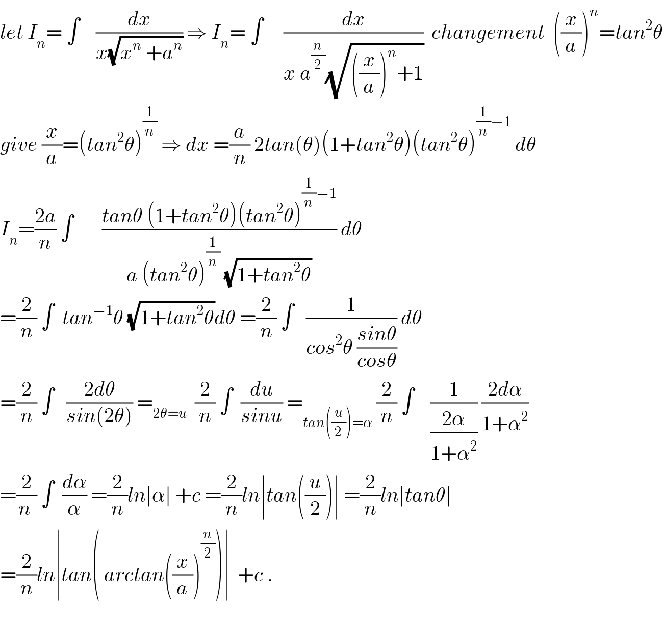 let I_n = ∫    (dx/(x(√(x^n  +a^n )))) ⇒ I_n = ∫     (dx/(x a^(n/2) (√(((x/a))^n +1))))  changement  ((x/a))^n =tan^2 θ  give (x/a)=(tan^2 θ)^(1/n)  ⇒ dx =(a/n) 2tan(θ)(1+tan^2 θ)(tan^2 θ)^((1/n)−1)  dθ  I_n =((2a)/n) ∫       ((tanθ (1+tan^2 θ)(tan^2 θ)^((1/n)−1) )/(a (tan^2 θ)^(1/n)  (√(1+tan^2 θ)))) dθ   =(2/n) ∫  tan^(−1) θ (√(1+tan^2 θ))dθ =(2/n) ∫   (1/(cos^2 θ ((sinθ)/(cosθ)))) dθ  =(2/n) ∫   ((2dθ)/(sin(2θ))) =_(2θ=u)   (2/n) ∫  (du/(sinu)) =_(tan((u/2))=α)  (2/n) ∫    (1/((2α)/(1+α^2 ))) ((2dα)/(1+α^2 ))  =(2/(n )) ∫  (dα/α) =(2/n)ln∣α∣ +c =(2/n)ln∣tan((u/2))∣ =(2/n)ln∣tanθ∣  =(2/n)ln∣tan( arctan((x/a))^(n/2) )∣  +c .    
