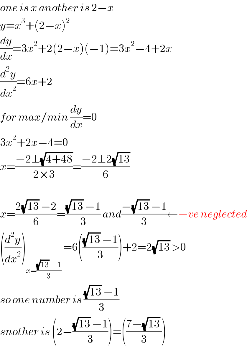 one is x another is 2−x  y=x^3 +(2−x)^2   (dy/dx)=3x^2 +2(2−x)(−1)=3x^2 −4+2x  (d^2 y/dx^2 )=6x+2  for max/min (dy/dx)=0  3x^2 +2x−4=0  x=((−2±(√(4+48)))/(2×3))=((−2±2(√(13)))/6)    x=((2(√(13)) −2)/6)=(((√(13)) −1)/3) and((−(√(13)) −1)/3)←−ve neglected  ((d^2 y/dx^2 ))_(x=(((√(13)) −1)/3))  =6((((√(13)) −1)/3))+2=2(√(13)) >0  so one number is (((√(13)) −1)/3)  snother is (2−(((√(13)) −1)/3))=(((7−(√(13)) )/3))  