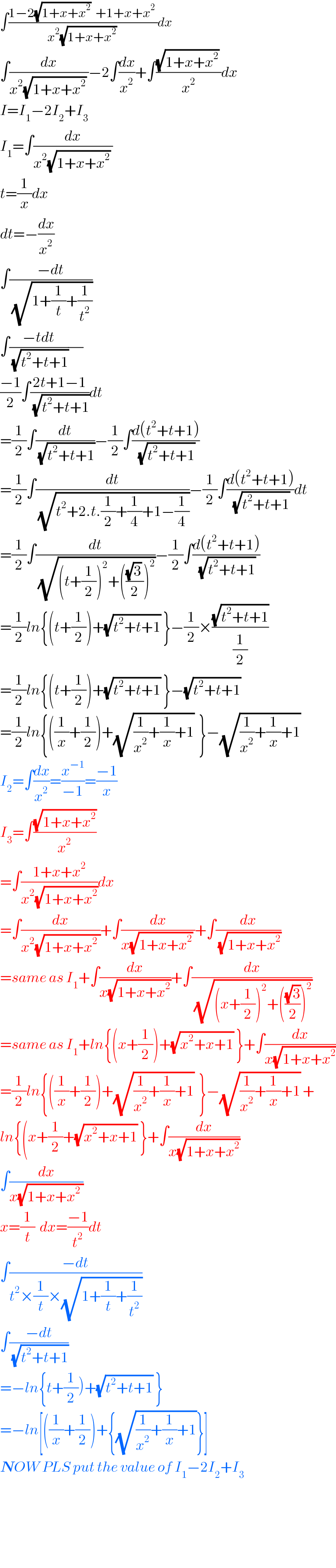 ∫((1−2(√(1+x+x^2 ))  +1+x+x^2  )/(x^2 (√(1+x+x^2 )) ))dx  ∫(dx/(x^2 (√(1+x+x^2 )) ))−2∫(dx/x^2 )+∫(((√(1+x+x^2 )) )/x^2 )dx  I=I_1 −2I_2 +I_3   I_1 =∫(dx/(x^2 (√(1+x+x^2 )) ))  t=(1/x)dx  dt=−(dx/x^2 )  ∫((−dt)/(√(1+(1/t)+(1/t^2 ))))  ∫((−tdt)/(√(t^2 +t+1)))(/)  ((−1)/2)∫((2t+1−1)/(√(t^2 +t+1)))dt  =(1/2)∫(dt/(√(t^2 +t+1)))−(1/2)∫((d(t^2 +t+1))/(√(t^2 +t+1)))  =(1/2)∫(dt/(√(t^2 +2.t.(1/2)+(1/4)+1−(1/4))))−(1/2)∫((d(t^2 +t+1))/(√(t^2 +t+1)))dt  =(1/2)∫(dt/(√((t+(1/2))^2 +((((√3) )/2))^2 )))−(1/2)∫((d(t^2 +t+1))/(√(t^2 +t+1)))  =(1/2)ln{(t+(1/2))+(√(t^2 +t+1)) }−(1/2)×((√(t^2 +t+1))/(1/2))  =(1/2)ln{(t+(1/2))+(√(t^2 +t+1)) }−(√(t^2 +t+1))   =(1/2)ln{((1/x)+(1/2))+(√((1/x^2 )+(1/x)+1))  }−(√((1/x^2 )+(1/x)+1))   I_2 =∫(dx/x^2 )=(x^(−1) /(−1))=((−1)/x)  I_3 =∫((√(1+x+x^2 ))/x^2 )  =∫((1+x+x^2 )/(x^2 (√(1+x+x^2 ))))dx  =∫(dx/(x^2 (√(1+x+x^2  ))))+∫(dx/(x(√(1+x+x^2 )) ))+∫(dx/(√(1+x+x^2 )))  =same as I_1 +∫(dx/(x(√(1+x+x^2 ))))+∫(dx/(√((x+(1/2))^2 +(((√3)/2))^2 )))  =same as I_1 +ln{(x+(1/2))+(√(x^2 +x+1)) }+∫(dx/(x(√(1+x+x^2 ))))  =(1/2)ln{((1/x)+(1/2))+(√((1/x^2 )+(1/x)+1))  }−(√((1/x^2 )+(1/x)+1)) +  ln{(x+(1/2)+(√(x^2 +x+1)) }+∫(dx/(x(√(1+x+x^2 ))))  ∫(dx/(x(√(1+x+x^2  ))))  x=(1/t)  dx=((−1)/t^2 )dt  ∫((−dt)/(t^2 ×(1/t)×(√(1+(1/t)+(1/t^2 )))))  ∫((−dt)/(√(t^2 +t+1)))  =−ln{t+(1/2))+(√(t^2 +t+1)) }  =−ln[((1/x)+(1/2))+{(√((1/x^2 )+(1/x)+1))}]  NOW PLS put the value of I_1 −2I_2 +I_3         