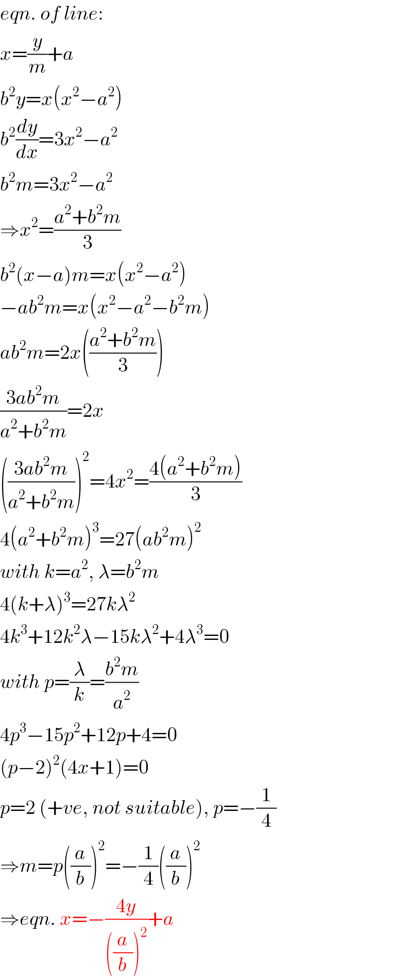 eqn. of line:  x=(y/m)+a  b^2 y=x(x^2 −a^2 )  b^2 (dy/dx)=3x^2 −a^2   b^2 m=3x^2 −a^2   ⇒x^2 =((a^2 +b^2 m)/3)  b^2 (x−a)m=x(x^2 −a^2 )  −ab^2 m=x(x^2 −a^2 −b^2 m)  ab^2 m=2x(((a^2 +b^2 m)/3))  ((3ab^2 m)/(a^2 +b^2 m))=2x  (((3ab^2 m)/(a^2 +b^2 m)))^2 =4x^2 =((4(a^2 +b^2 m))/3)  4(a^2 +b^2 m)^3 =27(ab^2 m)^2   with k=a^2 , λ=b^2 m  4(k+λ)^3 =27kλ^2   4k^3 +12k^2 λ−15kλ^2 +4λ^3 =0  with p=(λ/k)=((b^2 m)/a^2 )  4p^3 −15p^2 +12p+4=0  (p−2)^2 (4x+1)=0  p=2 (+ve, not suitable), p=−(1/4)  ⇒m=p((a/b))^2 =−(1/4)((a/b))^2   ⇒eqn. x=−((4y)/(((a/b))^2 ))+a  