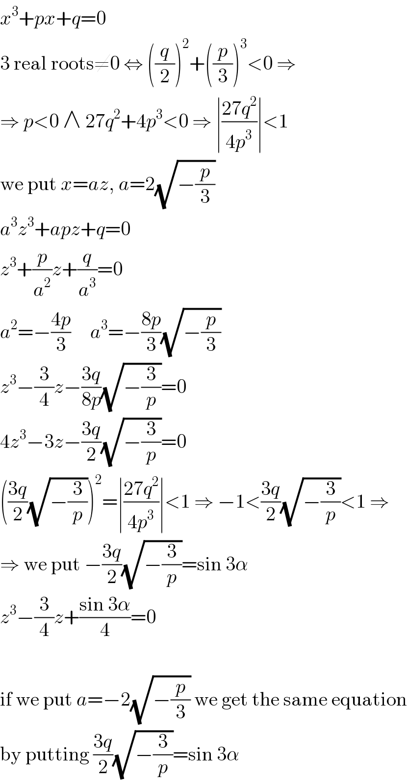 x^3 +px+q=0  3 real roots≠0 ⇔ ((q/2))^2 +((p/3))^3 <0 ⇒  ⇒ p<0 ∧ 27q^2 +4p^3 <0 ⇒ ∣((27q^2 )/(4p^3 ))∣<1  we put x=az, a=2(√(−(p/3)))  a^3 z^3 +apz+q=0  z^3 +(p/a^2 )z+(q/a^3 )=0  a^2 =−((4p)/3)     a^3 =−((8p)/3)(√(−(p/3)))  z^3 −(3/4)z−((3q)/(8p))(√(−(3/p)))=0  4z^3 −3z−((3q)/2)(√(−(3/p)))=0  (((3q)/2)(√(−(3/p))))^2 =∣((27q^2 )/(4p^3 ))∣<1 ⇒ −1<((3q)/2)(√(−(3/p)))<1 ⇒  ⇒ we put −((3q)/2)(√(−(3/p)))=sin 3α  z^3 −(3/4)z+((sin 3α)/4)=0    if we put a=−2(√(−(p/3))) we get the same equation  by putting ((3q)/2)(√(−(3/p)))=sin 3α  