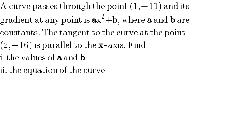 A curve passes through the point (1,−11) and its  gradient at any point is ax^2 +b, where a and b are  constants. The tangent to the curve at the point  (2,−16) is parallel to the x-axis. Find  i. the values of a and b  ii. the equation of the curve  