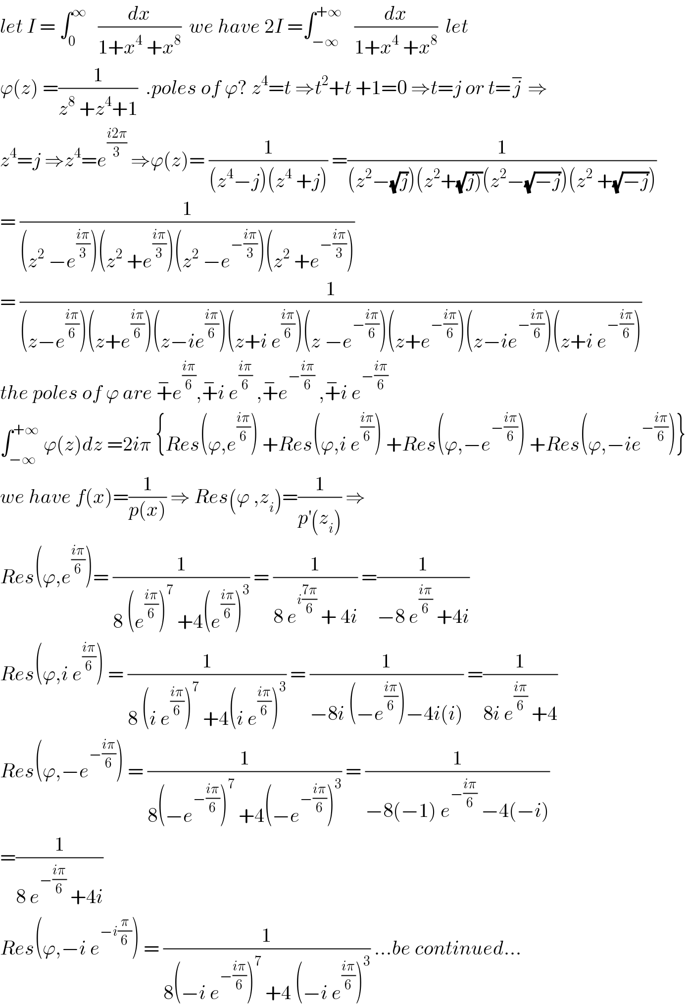 let I = ∫_0 ^∞    (dx/(1+x^4  +x^8 ))  we have 2I =∫_(−∞) ^(+∞)    (dx/(1+x^4  +x^8 ))  let  ϕ(z) =(1/(z^8  +z^4 +1))  .poles of ϕ? z^4 =t ⇒t^2 +t +1=0 ⇒t=j or t=j^−  ⇒  z^4 =j ⇒z^4 =e^((i2π)/3)  ⇒ϕ(z)= (1/((z^4 −j)(z^4  +j))) =(1/((z^2 −(√j))(z^2 +(√(j)))(z^2 −(√(−j)))(z^2  +(√(−j)))))  = (1/((z^2  −e^((iπ)/3) )(z^2  +e^((iπ)/3) )(z^2  −e^(−((iπ)/3)) )(z^2  +e^(−((iπ)/3)) )))  = (1/((z−e^((iπ)/6) )(z+e^((iπ)/6) )(z−ie^((iπ)/6) )(z+i e^((iπ)/6) )(z −e^(−((iπ)/6)) )(z+e^(−((iπ)/6)) )(z−ie^(−((iπ)/6)) )(z+i e^(−((iπ)/6)) )))  the poles of ϕ are +^− e^((iπ)/6) ,+^− i e^((iπ)/6)  ,+^− e^(−((iπ)/6))  ,+^− i e^(−((iπ)/6))   ∫_(−∞) ^(+∞)  ϕ(z)dz =2iπ {Res(ϕ,e^((iπ)/6) ) +Res(ϕ,i e^((iπ)/6) ) +Res(ϕ,−e^(−((iπ)/6)) ) +Res(ϕ,−ie^(−((iπ)/6)) )}  we have f(x)=(1/(p(x))) ⇒ Res(ϕ ,z_i )=(1/(p^′ (z_i ))) ⇒  Res(ϕ,e^((iπ)/6) )= (1/(8 (e^((iπ)/6) )^7  +4(e^((iπ)/6) )^3 )) = (1/(8 e^(i((7π)/6))  + 4i)) =(1/(−8 e^((iπ)/6)  +4i))  Res(ϕ,i e^((iπ)/6) ) = (1/(8 (i e^((iπ)/6) )^7  +4(i e^((iπ)/6) )^3 )) = (1/(−8i (−e^((iπ)/6) )−4i(i))) =(1/(8i e^((iπ)/6)  +4))  Res(ϕ,−e^(−((iπ)/6)) ) = (1/(8(−e^(−((iπ)/6)) )^7  +4(−e^(−((iπ)/6)) )^3 )) = (1/(−8(−1) e^(−((iπ)/6))  −4(−i)))  =(1/(8 e^(−((iπ)/6))  +4i))  Res(ϕ,−i e^(−i(π/6)) ) = (1/(8(−i e^(−((iπ)/6)) )^7  +4 (−i e^((iπ)/6) )^3 )) ...be continued...  