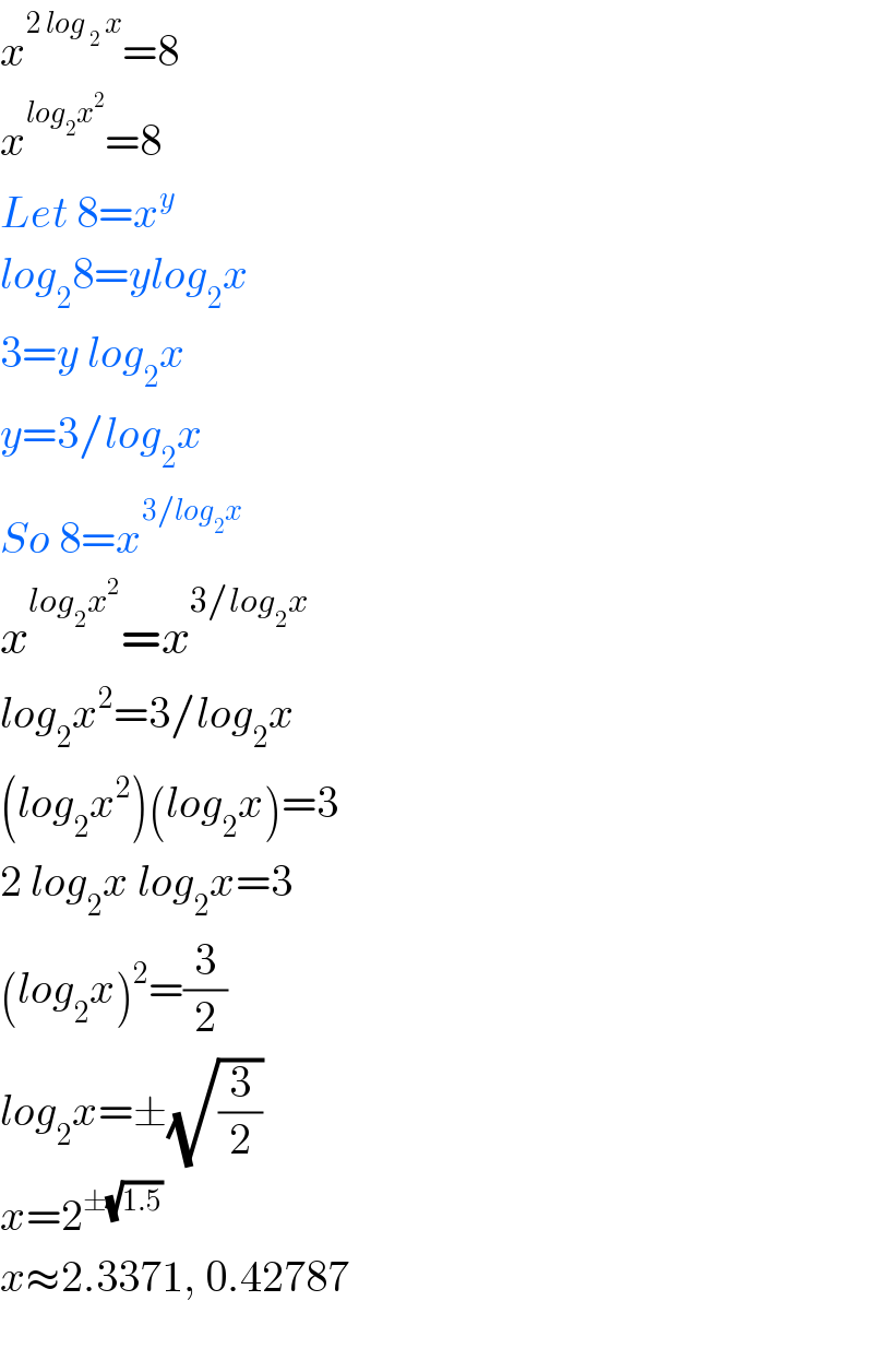 x^(2 log _2  x) =8  x^(log_2 x^2 ) =8  Let 8=x^y   log_2 8=ylog_2 x  3=y log_2 x  y=3/log_2 x  So 8=x^(3/log_2 x)   x^(log_2 x^2 ) =x^(3/log_2 x)   log_2 x^2 =3/log_2 x  (log_2 x^2 )(log_2 x)=3  2 log_2 x log_2 x=3  (log_2 x)^2 =(3/2)  log_2 x=±(√(3/2))  x=2^(±(√(1.5)))   x≈2.3371, 0.42787    