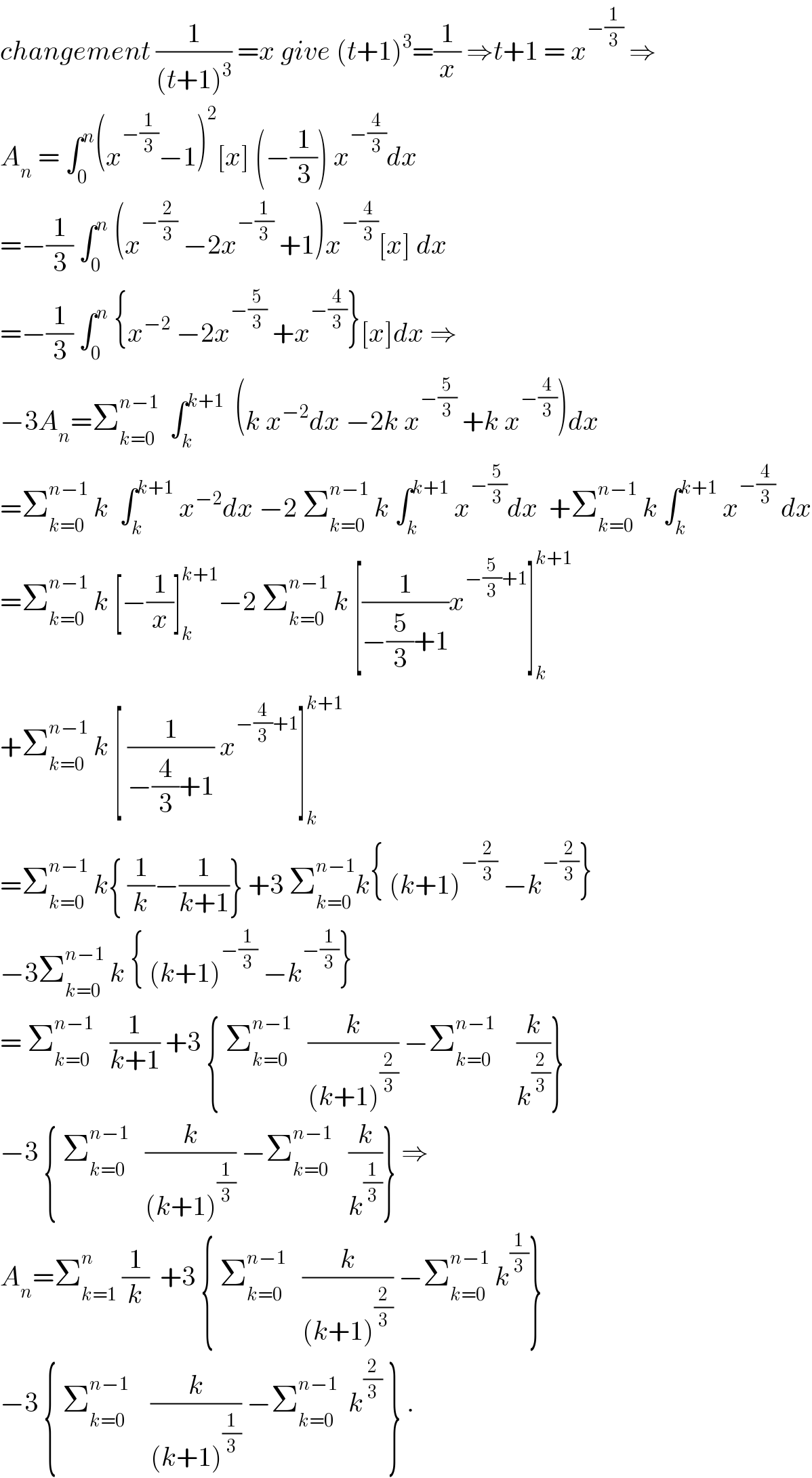 changement (1/((t+1)^3 )) =x give (t+1)^3 =(1/x) ⇒t+1 = x^(−(1/3))  ⇒  A_n  = ∫_0 ^n (x^(−(1/3)) −1)^2 [x] (−(1/3)) x^(−(4/3)) dx  =−(1/3) ∫_0 ^n  (x^(−(2/3))  −2x^(−(1/3))  +1)x^(−(4/3)) [x] dx  =−(1/3) ∫_0 ^n  {x^(−2)  −2x^(−(5/3))  +x^(−(4/3)) }[x]dx ⇒  −3A_n =Σ_(k=0) ^(n−1)   ∫_k ^(k+1)   (k x^(−2) dx −2k x^(−(5/3))  +k x^(−(4/3)) )dx  =Σ_(k=0) ^(n−1)  k  ∫_k ^(k+1)  x^(−2) dx −2 Σ_(k=0) ^(n−1)  k ∫_k ^(k+1)  x^(−(5/3)) dx  +Σ_(k=0) ^(n−1)  k ∫_k ^(k+1)  x^(−(4/3))  dx  =Σ_(k=0) ^(n−1)  k [−(1/x)]_k ^(k+1) −2 Σ_(k=0) ^(n−1)  k [(1/(−(5/3)+1))x^(−(5/3)+1) ]_k ^(k+1)   +Σ_(k=0) ^(n−1)  k [ (1/(−(4/3)+1)) x^(−(4/3)+1) ]_k ^(k+1)   =Σ_(k=0) ^(n−1)  k{ (1/k)−(1/(k+1))} +3 Σ_(k=0) ^(n−1) k{ (k+1)^(−(2/3))  −k^(−(2/3)) }     −3Σ_(k=0) ^(n−1)  k { (k+1)^(−(1/3))  −k^(−(1/3)) }  = Σ_(k=0) ^(n−1)    (1/(k+1)) +3 { Σ_(k=0) ^(n−1)    (k/((k+1)^(2/3) )) −Σ_(k=0) ^(n−1)     (k/k^(2/3) )}  −3 { Σ_(k=0) ^(n−1)    (k/((k+1)^(1/3) )) −Σ_(k=0) ^(n−1)    (k/k^(1/3) )} ⇒  A_n =Σ_(k=1) ^n  (1/k)  +3 { Σ_(k=0) ^(n−1)    (k/((k+1)^(2/3) )) −Σ_(k=0) ^(n−1)  k^(1/3) }  −3 { Σ_(k=0) ^(n−1)     (k/((k+1)^(1/3) )) −Σ_(k=0) ^(n−1)   k^(2/3)  } .  