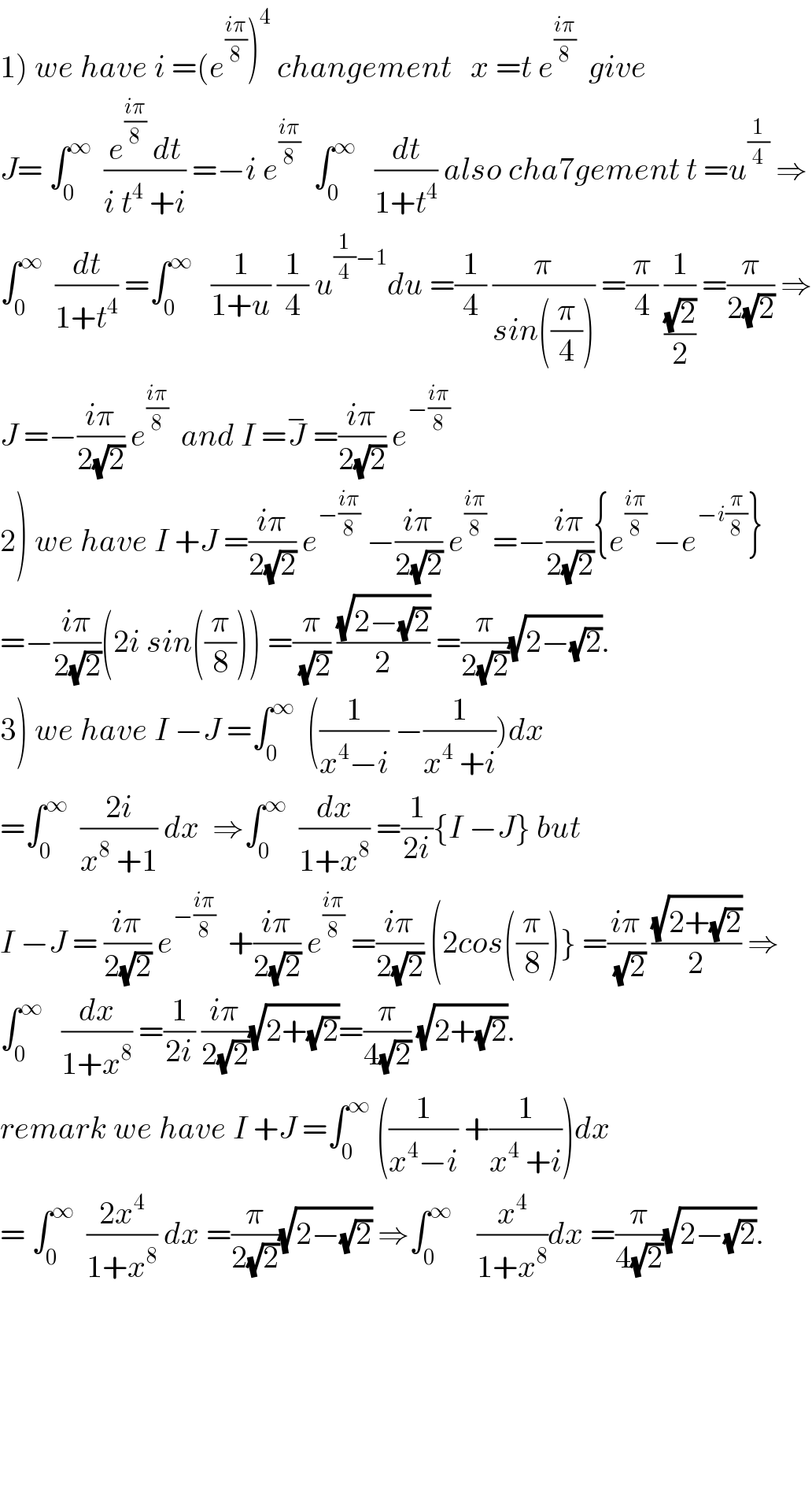 1) we have i =(e^((iπ)/8) )^4  changement   x =t e^((iπ)/8)   give  J= ∫_0 ^∞   ((e^((iπ)/8)  dt)/(i t^4  +i)) =−i e^((iπ)/8)   ∫_0 ^∞    (dt/(1+t^4 )) also cha7gement t =u^(1/4)  ⇒  ∫_0 ^∞   (dt/(1+t^4 )) =∫_0 ^∞    (1/(1+u)) (1/4) u^((1/4)−1) du =(1/4) (π/(sin((π/4)))) =(π/4) (1/((√2)/2)) =(π/(2(√2))) ⇒  J =−((iπ)/(2(√2))) e^((iπ)/8)   and I =J^−  =((iπ)/(2(√2))) e^(−((iπ)/8))   2) we have I +J =((iπ)/(2(√2))) e^(−((iπ)/8))  −((iπ)/(2(√2))) e^((iπ)/8)  =−((iπ)/(2(√2))){e^((iπ)/8)  −e^(−i(π/8)) }  =−((iπ)/(2(√2)))(2i sin((π/8))) =(π/(√2)) ((√(2−(√2)))/2) =(π/(2(√2)))(√(2−(√2))).  3) we have I −J =∫_0 ^∞   ((1/(x^4 −i)) −(1/(x^4  +i)))dx  =∫_0 ^∞   ((2i)/(x^8  +1)) dx  ⇒∫_0 ^∞   (dx/(1+x^8 )) =(1/(2i)){I −J} but   I −J = ((iπ)/(2(√2))) e^(−((iπ)/8))   +((iπ)/(2(√2))) e^((iπ)/8)  =((iπ)/(2(√2))) (2cos((π/8))} =((iπ)/(√2)) ((√(2+(√2)))/2) ⇒  ∫_0 ^∞    (dx/(1+x^8 )) =(1/(2i)) ((iπ)/(2(√2)))(√(2+(√2)))=(π/(4(√2))) (√(2+(√2))).  remark we have I +J =∫_0 ^∞  ((1/(x^4 −i)) +(1/(x^4  +i)))dx  = ∫_0 ^∞   ((2x^4 )/(1+x^8 )) dx =(π/(2(√2)))(√(2−(√2))) ⇒∫_0 ^∞     (x^4 /(1+x^8 ))dx =(π/(4(√2)))(√(2−(√2))).            