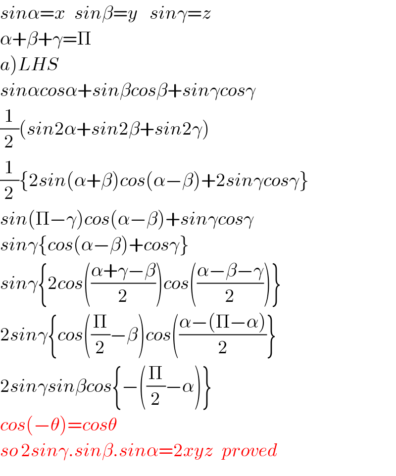 sinα=x   sinβ=y    sinγ=z  α+β+γ=Π  a)LHS  sinαcosα+sinβcosβ+sinγcosγ  (1/2)(sin2α+sin2β+sin2γ)  (1/2){2sin(α+β)cos(α−β)+2sinγcosγ}  sin(Π−γ)cos(α−β)+sinγcosγ  sinγ{cos(α−β)+cosγ}  sinγ{2cos(((α+γ−β)/2))cos(((α−β−γ)/2))}  2sinγ{cos((Π/2)−β)cos(((α−(Π−α))/2)}  2sinγsinβcos{−((Π/2)−α)}  cos(−θ)=cosθ  so 2sinγ.sinβ.sinα=2xyz   proved  