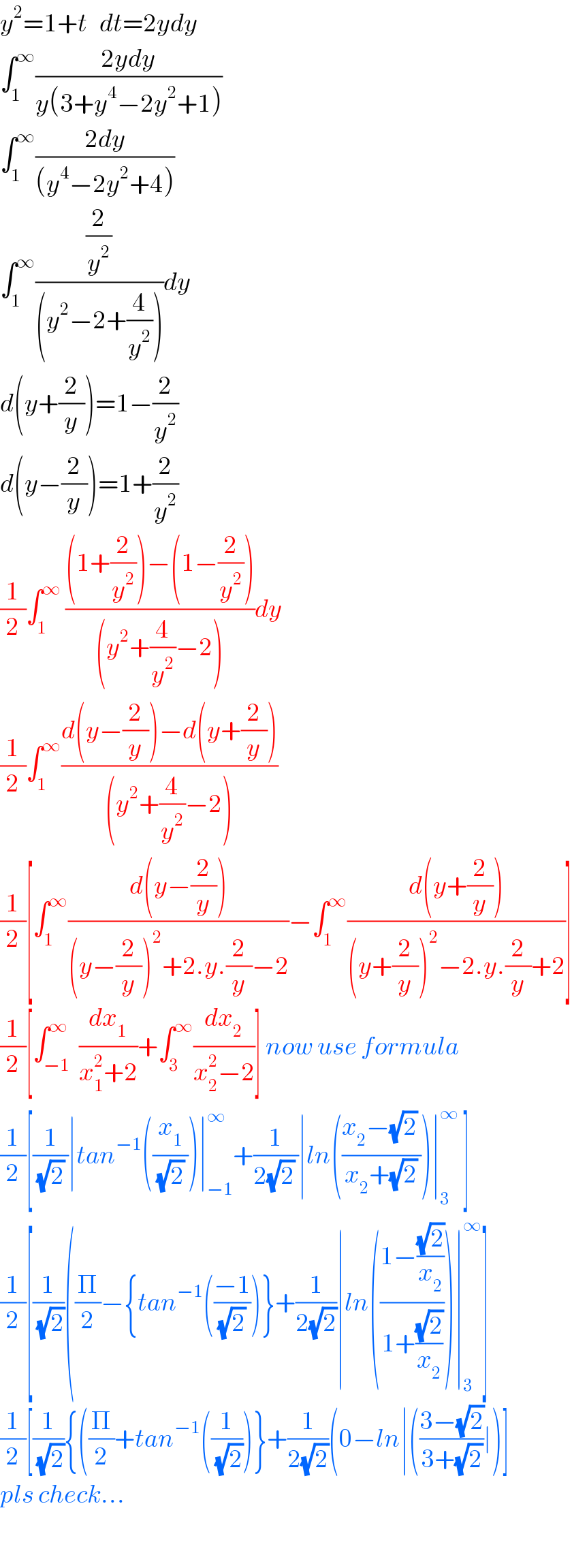 y^2 =1+t   dt=2ydy  ∫_1 ^∞ ((2ydy)/(y(3+y^4 −2y^2 +1)))  ∫_1 ^∞ ((2dy)/((y^4 −2y^2 +4)))  ∫_1 ^∞ ((2/y^2 )/((y^2 −2+(4/y^2 ))))dy  d(y+(2/y))=1−(2/y^2 )  d(y−(2/y))=1+(2/y^2 )  (1/2)∫_1 ^∞  (((1+(2/y^2 ))−(1−(2/y^2 )))/((y^2 +(4/y^2 )−2)))dy  (1/2)∫_1 ^∞ ((d(y−(2/y))−d(y+(2/y)))/((y^2 +(4/y^2 )−2)))  (1/2)[∫_1 ^∞ ((d(y−(2/y)))/((y−(2/y))^2 +2.y.(2/y)−2))−∫_1 ^∞ ((d(y+(2/y)))/((y+(2/y))^2 −2.y.(2/y)+2))]  (1/2)[∫_(−1) ^∞  (dx_1 /(x_1 ^2 +2))+∫_3 ^∞ (dx_2 /(x_2 ^2 −2))] now use formula  (1/2)[(1/((√2) ))∣tan^(−1) ((x_1 /((√2) )))∣_(−1) ^∞ +(1/(2(√2) ))∣ln(((x_2 −(√2) )/(x_2 +(√2))))∣_3 ^∞  ]  (1/2)[(1/(√2))((Π/2)−{tan^(−1) (((−1)/((√2) )))}+(1/(2(√2)))∣ln(((1−((√2)/x_2 ))/(1+((√2)/x_2 ))))∣_3 ^∞ ]  (1/2)[(1/(√2)){((Π/2)+tan^(−1) ((1/(√2)))}+(1/(2(√2)))(0−ln∣(((3−(√2))/(3+(√2)))∣)]  pls check...    