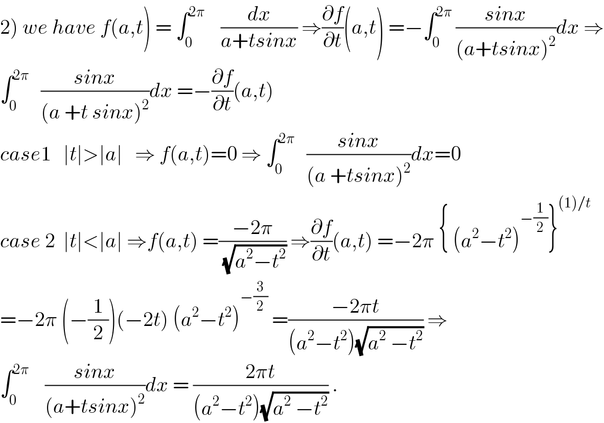 2) we have f(a,t) = ∫_0 ^(2π)     (dx/(a+tsinx)) ⇒(∂f/∂t)(a,t) =−∫_0 ^(2π)  ((sinx)/((a+tsinx)^2 ))dx ⇒  ∫_0 ^(2π)    ((sinx)/((a +t sinx)^2 ))dx =−(∂f/∂t)(a,t)  case1   ∣t∣>∣a∣   ⇒ f(a,t)=0 ⇒ ∫_0 ^(2π)    ((sinx)/((a +tsinx)^2 ))dx=0  case 2  ∣t∣<∣a∣ ⇒f(a,t) =((−2π)/(√(a^2 −t^2 ))) ⇒(∂f/∂t)(a,t) =−2π { (a^2 −t^2 )^(−(1/2)) }^((1)/t)   =−2π (−(1/2))(−2t) (a^2 −t^2 )^(−(3/2))  =((−2πt)/((a^2 −t^2 )(√(a^2  −t^2 )))) ⇒  ∫_0 ^(2π)     ((sinx)/((a+tsinx)^2 ))dx = ((2πt)/((a^2 −t^2 )(√(a^2  −t^2 )))) .  