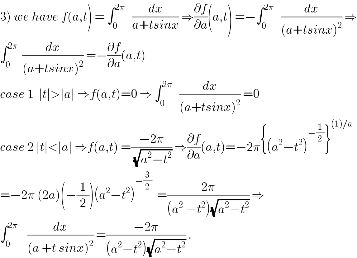3) we have f(a,t) = ∫_0 ^(2π)    (dx/(a+tsinx)) ⇒(∂f/∂a)(a,t) =−∫_0 ^(2π)    (dx/((a+tsinx)^2 )) ⇒  ∫_0 ^(2π)   (dx/((a+tsinx)^2 )) =−(∂f/∂a)(a,t)  case 1  ∣t∣>∣a∣ ⇒f(a,t)=0 ⇒ ∫_0 ^(2π)    (dx/((a+tsinx)^2 )) =0  case 2 ∣t∣<∣a∣ ⇒f(a,t) =((−2π)/(√(a^2 −t^2 ))) ⇒(∂f/∂a)(a,t)=−2π{(a^2 −t^2 )^(−(1/2)) }^((1)/a)   =−2π (2a)(−(1/2))(a^2 −t^2 )^(−(3/2))   =((2π)/((a^2  −t^2 )(√(a^2 −t^2 )))) ⇒  ∫_0 ^(2π)     (dx/((a +t sinx)^2 )) =((−2π)/((a^2 −t^2 )(√(a^2 −t^2 )))) .  