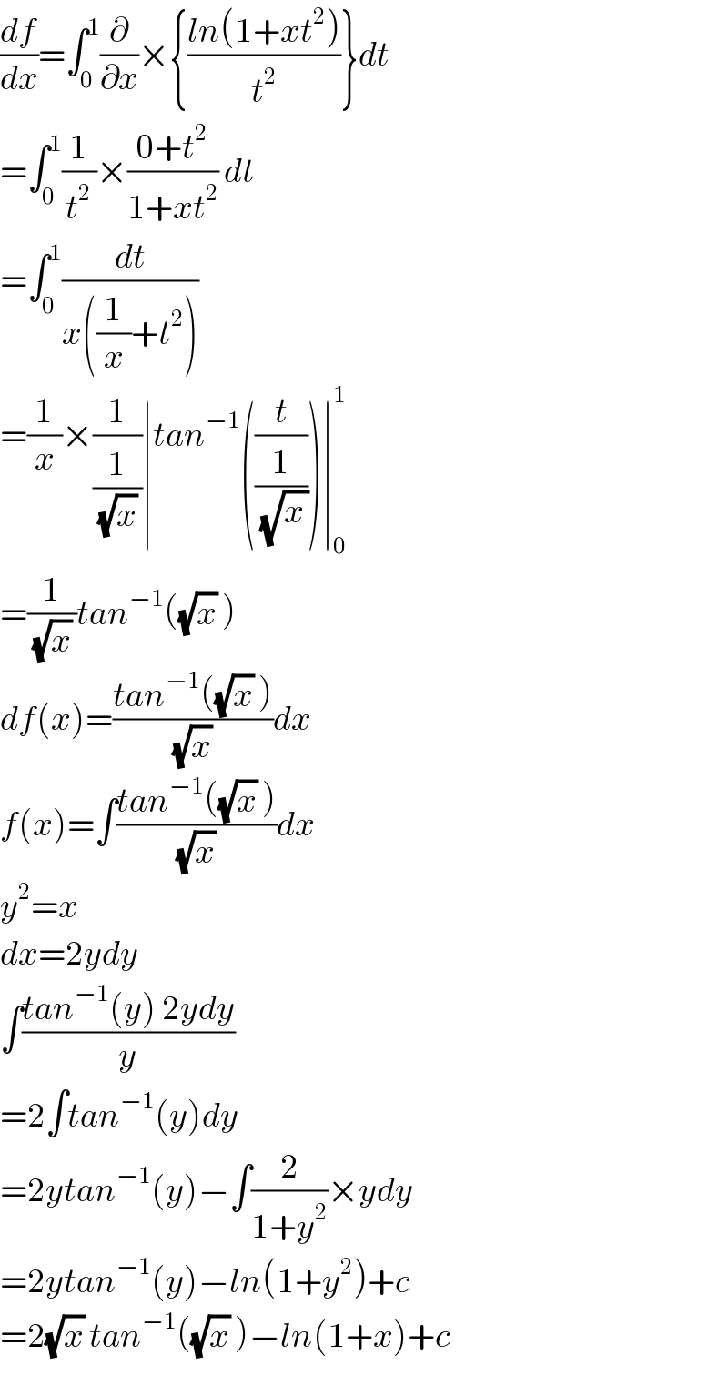 (df/dx)=∫_0 ^1 (∂/∂x)×{((ln(1+xt^2 ))/t^2 )}dt  =∫_0 ^1 (1/t^2 )×((0+t^2 )/(1+xt^2 )) dt  =∫_0 ^1 (dt/(x((1/x)+t^2 )))  =(1/x)×(1/(1/((√x) )))∣tan^(−1) ((t/(1/(√x_  ))))∣_0 ^1   =(1/((√x) ))tan^(−1) ((√x) )  df(x)=((tan^(−1) ((√x) ))/((√x) ))dx  f(x)=∫((tan^(−1) ((√x) ))/((√x) ))dx  y^2 =x  dx=2ydy  ∫((tan^(−1) (y) 2ydy)/y)  =2∫tan^(−1) (y)dy  =2ytan^(−1) (y)−∫(2/(1+y^2 ))×ydy  =2ytan^(−1) (y)−ln(1+y^2 )+c  =2(√x) tan^(−1) ((√x) )−ln(1+x)+c  