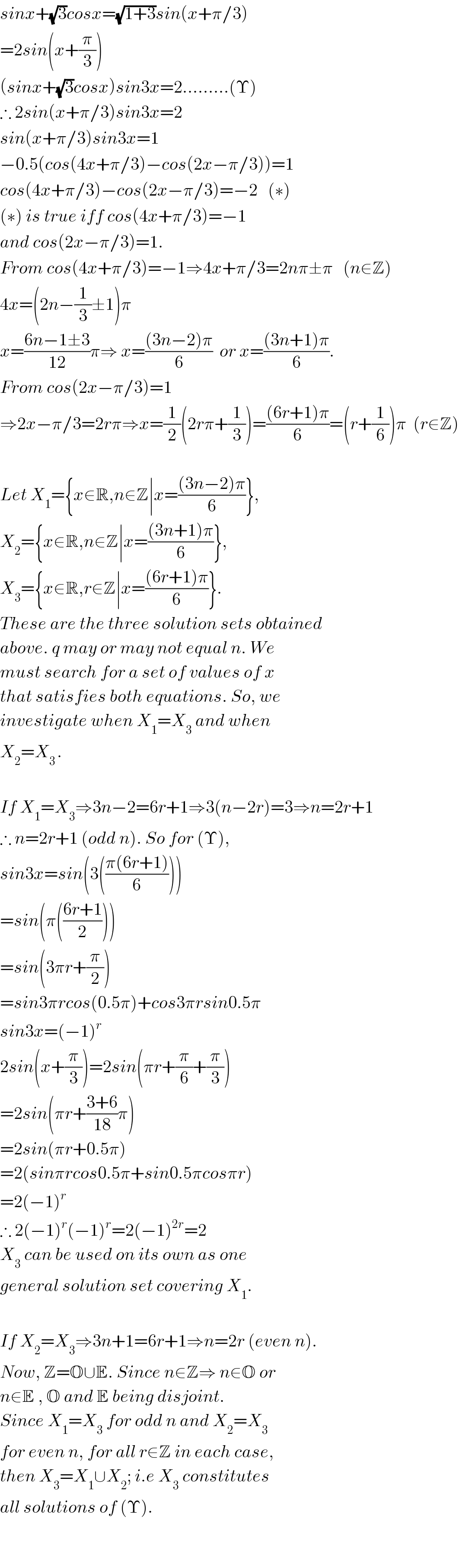 sinx+(√3)cosx=(√(1+3))sin(x+π/3)  =2sin(x+(π/3))  (sinx+(√3)cosx)sin3x=2.........(Υ)  ∴ 2sin(x+π/3)sin3x=2  sin(x+π/3)sin3x=1             −0.5(cos(4x+π/3)−cos(2x−π/3))=1  cos(4x+π/3)−cos(2x−π/3)=−2   (∗)  (∗) is true iff cos(4x+π/3)=−1  and cos(2x−π/3)=1.  From cos(4x+π/3)=−1⇒4x+π/3=2nπ±π   (n∈Z)  4x=(2n−(1/3)±1)π  x=((6n−1±3)/(12))π⇒ x=(((3n−2)π)/6)  or x=(((3n+1)π)/6).  From cos(2x−π/3)=1  ⇒2x−π/3=2rπ⇒x=(1/2)(2rπ+(1/3))=(((6r+1)π)/6)=(r+(1/6))π  (r∈Z)    Let X_1 ={x∈R,n∈Z∣x=(((3n−2)π)/6)},  X_2 ={x∈R,n∈Z∣x=(((3n+1)π)/6)},  X_3 ={x∈R,r∈Z∣x=(((6r+1)π)/6)}.  These are the three solution sets obtained  above. q may or may not equal n. We  must search for a set of values of x  that satisfies both equations. So, we   investigate when X_1 =X_3  and when  X_2 =X_(3 ) .    If X_1 =X_3 ⇒3n−2=6r+1⇒3(n−2r)=3⇒n=2r+1  ∴ n=2r+1 (odd n). So for (Υ),  sin3x=sin(3(((π(6r+1))/6)))  =sin(π(((6r+1)/2)))  =sin(3πr+(π/2))  =sin3πrcos(0.5π)+cos3πrsin0.5π  sin3x=(−1)^r   2sin(x+(π/3))=2sin(πr+(π/6)+(π/3))  =2sin(πr+((3+6)/(18))π)  =2sin(πr+0.5π)  =2(sinπrcos0.5π+sin0.5πcosπr)  =2(−1)^r   ∴ 2(−1)^r (−1)^r =2(−1)^(2r) =2      X_3  can be used on its own as one   general solution set covering X_1 .    If X_2 =X_3 ⇒3n+1=6r+1⇒n=2r (even n).  Now, Z=O∪E. Since n∈Z⇒ n∈O or  n∈E , O and E being disjoint.   Since X_1 =X_3  for odd n and X_2 =X_3   for even n, for all r∈Z in each case,  then X_3 =X_1 ∪X_2 ; i.e X_3  constitutes  all solutions of (Υ).      