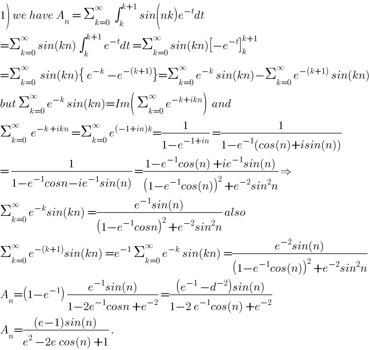 1) we have A_n  = Σ_(k=0) ^∞   ∫_k ^(k+1)  sin(nk)e^(−t) dt  =Σ_(k=0) ^∞  sin(kn) ∫_k ^(k+1)  e^(−t) dt =Σ_(k=0) ^∞  sin(kn)[−e^(−t) ]_k ^(k+1)   =Σ_(k=0) ^∞   sin(kn){ e^(−k)  −e^(−(k+1)) }=Σ_(k=0) ^∞  e^(−k)  sin(kn)−Σ_(k=0) ^∞  e^(−(k+1))  sin(kn)  but Σ_(k=0) ^∞  e^(−k)  sin(kn)=Im( Σ_(k=0) ^∞  e^(−k+ikn) )  and  Σ_(k=0) ^∞   e^(−k +ikn)  =Σ_(k=0) ^∞  e^((−1+in)k) =(1/(1−e^(−1+in) )) =(1/(1−e^(−1) (cos(n)+isin(n))))  = (1/(1−e^(−1) cosn−ie^(−1) sin(n))) =((1−e^(−1) cos(n) +ie^(−1) sin(n))/((1−e^(−1) cos(n))^2  +e^(−2) sin^2 n)) ⇒  Σ_(k=0) ^∞  e^(−k) sin(kn) =((e^(−1) sin(n))/((1−e^(−1) cosn)^2  +e^(−2) sin^2 n)) also  Σ_(k=0) ^∞  e^(−(k+1)) sin(kn) =e^(−1)  Σ_(k=0) ^∞  e^(−k)  sin(kn) =((e^(−2) sin(n))/((1−e^(−1) cos(n))^2  +e^(−2) sin^2 n))  A_n =(1−e^(−1) ) ((e^(−1) sin(n))/(1−2e^(−1) cosn +e^(−2) )) =(((e^(−1)  −d^(−2) )sin(n))/(1−2 e^(−1) cos(n) +e^(−2) ))  A_n =(((e−1)sin(n))/(e^2  −2e cos(n) +1)) .  