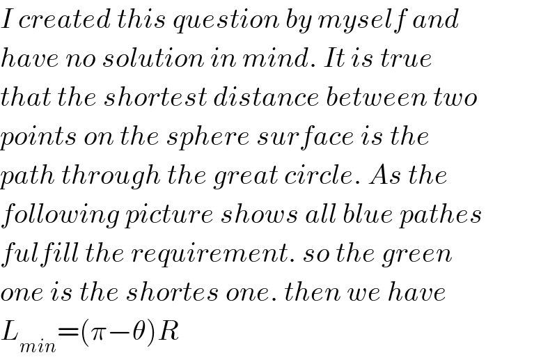 I created this question by myself and  have no solution in mind. It is true  that the shortest distance between two  points on the sphere surface is the  path through the great circle. As the  following picture shows all blue pathes  fulfill the requirement. so the green  one is the shortes one. then we have  L_(min) =(π−θ)R  