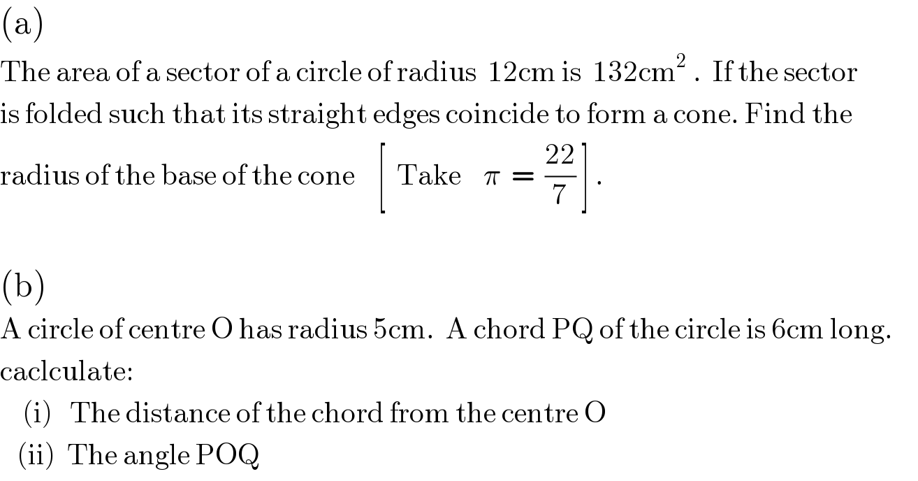 (a)  The area of a sector of a circle of radius  12cm is  132cm^2  .  If the sector  is folded such that its straight edges coincide to form a cone. Find the   radius of the base of the cone    [  Take    π  =  ((22)/7) ] .    (b)     A circle of centre O has radius 5cm.  A chord PQ of the circle is 6cm long.  caclculate:      (i)   The distance of the chord from the centre O     (ii)  The angle POQ  