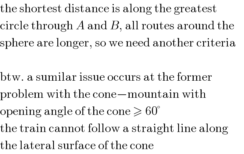 the shortest distance is along the greatest  circle through A and B, all routes around the  sphere are longer, so we need another criteria    btw. a sumilar issue occurs at the former  problem with the cone−mountain with  opening angle of the cone ≥ 60°  the train cannot follow a straight line along  the lateral surface of the cone  