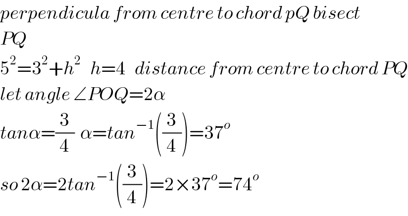 perpendicula from centre to chord pQ bisect  PQ  5^2 =3^2 +h^2    h=4   distance from centre to chord PQ  let angle ∠POQ=2α  tanα=(3/4)  α=tan^(−1) ((3/4))=37^o   so 2α=2tan^(−1) ((3/4))=2×37^o =74^o   
