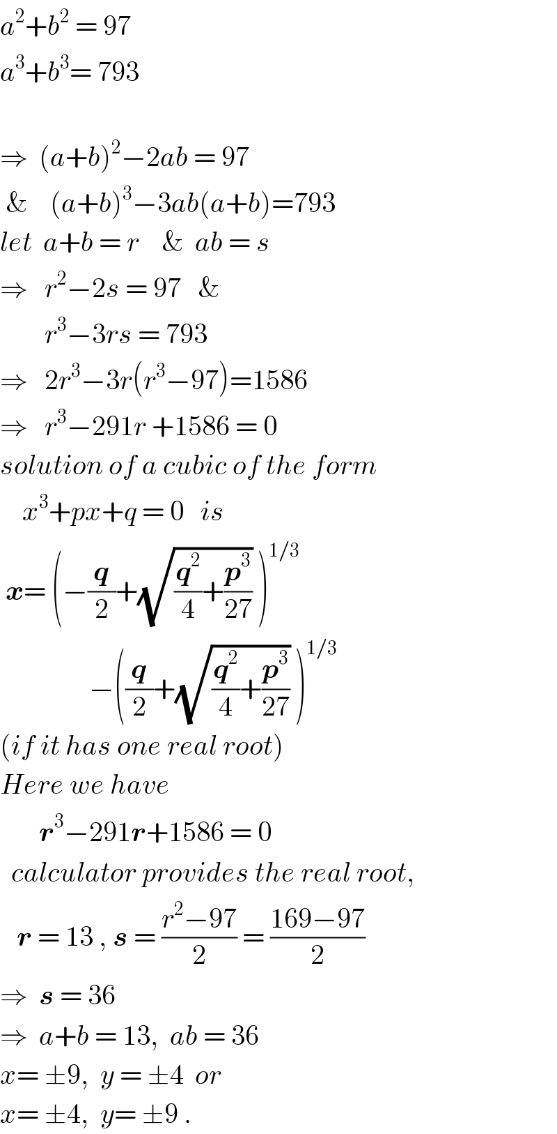 a^2 +b^2  = 97  a^3 +b^3 = 793    ⇒  (a+b)^2 −2ab = 97    &    (a+b)^3 −3ab(a+b)=793  let  a+b = r    &  ab = s  ⇒   r^2 −2s = 97   &          r^3 −3rs = 793  ⇒   2r^3 −3r(r^3 −97)=1586  ⇒   r^3 −291r +1586 = 0  solution of a cubic of the form      x^3 +px+q = 0   is   x= (−(q/2)+(√((q^2 /4)+(p^3 /(27)))) )^(1/3)                   −((q/2)+(√((q^2 /4)+(p^3 /(27)))) )^(1/3)   (if it has one real root)  Here we have         r^3 −291r+1586 = 0    calculator provides the real root,     r = 13 , s = ((r^2 −97)/2) = ((169−97)/2)  ⇒  s = 36  ⇒  a+b = 13,  ab = 36  x= ±9,  y = ±4  or  x= ±4,  y= ±9 .  