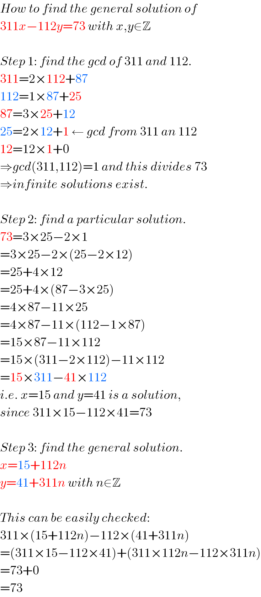 How to find the general solution of  311x−112y=73 with x,y∈Z    Step 1: find the gcd of 311 and 112.  311=2×112+87  112=1×87+25  87=3×25+12  25=2×12+1 ← gcd from 311 an 112  12=12×1+0  ⇒gcd(311,112)=1 and this divides 73  ⇒infinite solutions exist.    Step 2: find a particular solution.  73=3×25−2×1  =3×25−2×(25−2×12)  =25+4×12  =25+4×(87−3×25)  =4×87−11×25  =4×87−11×(112−1×87)  =15×87−11×112  =15×(311−2×112)−11×112  =15×311−41×112  i.e. x=15 and y=41 is a solution,  since 311×15−112×41=73    Step 3: find the general solution.  x=15+112n  y=41+311n with n∈Z    This can be easily checked:  311×(15+112n)−112×(41+311n)  =(311×15−112×41)+(311×112n−112×311n)  =73+0  =73  