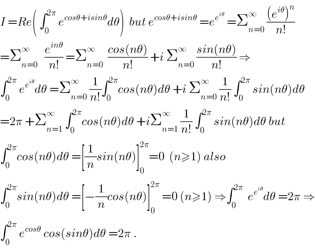 I =Re( ∫_0 ^(2π)  e^(cosθ+isinθ) dθ)  but e^(cosθ+isinθ)  =e^e^(iθ)   =Σ_(n=0) ^∞  (((e^(iθ) )^n )/(n!))  =Σ_(n=0) ^∞    (e^(inθ) /(n!)) =Σ_(n=0) ^∞   ((cos(nθ))/(n!)) +i Σ_(n=0) ^∞  ((sin(nθ))/(n!)) ⇒  ∫_0 ^(2π)  e^e^(iθ)  dθ =Σ_(n=0) ^∞  (1/(n!))∫_0 ^(2π) cos(nθ)dθ +i Σ_(n=0) ^∞  (1/(n!)) ∫_0 ^(2π)  sin(nθ)dθ  =2π +Σ_(n=1) ^∞  ∫_0 ^(2π) cos(nθ)dθ +iΣ_(n=1) ^∞  (1/(n!)) ∫_0 ^(2π)  sin(nθ)dθ but  ∫_0 ^(2π) cos(nθ)dθ =[(1/n)sin(nθ)]_0 ^(2π) =0  (n≥1) also  ∫_0 ^(2π) sin(nθ)dθ =[−(1/n)cos(nθ)]_0 ^(2π)  =0 (n≥1) ⇒∫_0 ^(2π)   e^e^(iθ)  dθ =2π ⇒  ∫_0 ^(2π)  e^(cosθ)  cos(sinθ)dθ =2π .  