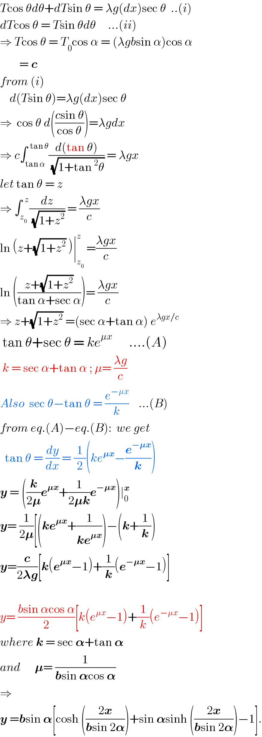 Tcos θdθ+dTsin θ = λg(dx)sec θ  ..(i)  dTcos θ = Tsin θdθ     ...(ii)  ⇒ Tcos θ = T_0 cos α = (λgbsin α)cos α          = c  from (i)      d(Tsin θ)=λg(dx)sec θ  ⇒  cos θ d(((csin θ)/(cos θ)))=λgdx  ⇒ c∫_(tan α) ^(  tan θ) ((d(tan θ))/(√(1+tan^2 θ))) = λgx  let tan θ = z  ⇒ ∫_z_0  ^(  z) (dz/(√(1+z^2 ))) = ((λgx)/c)  ln (z+(√(1+z^2 )) )∣_z_0  ^z  =((λgx)/c)  ln (((z+(√(1+z^2 )))/(tan α+sec α)))= ((λgx)/c)  ⇒ z+(√(1+z^2 )) =(sec α+tan α) e^(λgx/c)    tan θ+sec θ = ke^(μx)        ....(A)   k = sec α+tan α ; μ= ((λg)/c)  Also  sec θ−tan θ = (e^(−μx) /k)    ...(B)  from eq.(A)−eq.(B):  we get    tan θ = (dy/dx) = (1/2)(ke^(𝛍x) −(e^(−𝛍x) /k))  y = ((k/(2𝛍))e^(𝛍x) +(1/(2𝛍k))e^(−𝛍x) )∣_0 ^x   y= (1/(2𝛍))[(ke^(𝛍x) +(1/(ke^(𝛍x) )))−(k+(1/k))  y=(c/(2𝛌g))[k(e^(𝛍x) −1)+(1/k)(e^(−𝛍x) −1)]       y= ((bsin αcos α)/2)[k(e^(μx) −1)+(1/k)(e^(−μx) −1)]  where k = sec 𝛂+tan 𝛂  and      𝛍= (1/(bsin 𝛂cos 𝛂))   ⇒   y =bsin 𝛂[cosh (((2x)/(bsin 2𝛂)))+sin 𝛂sinh (((2x)/(bsin 2𝛂)))−1].  