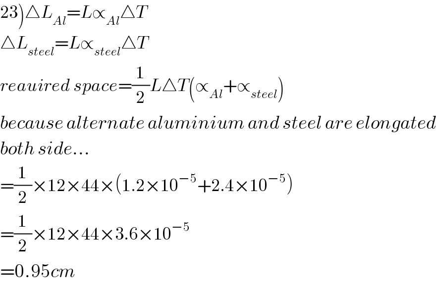 23)△L_(Al) =L∝_(Al) △T  △L_(steel) =L∝_(steel) △T  reauired space=(1/2)L△T(∝_(Al) +∝_(steel) )  because alternate aluminium and steel are elongated  both side...  =(1/2)×12×44×(1.2×10^(−5) +2.4×10^(−5) )  =(1/2)×12×44×3.6×10^(−5)   =0.95cm  