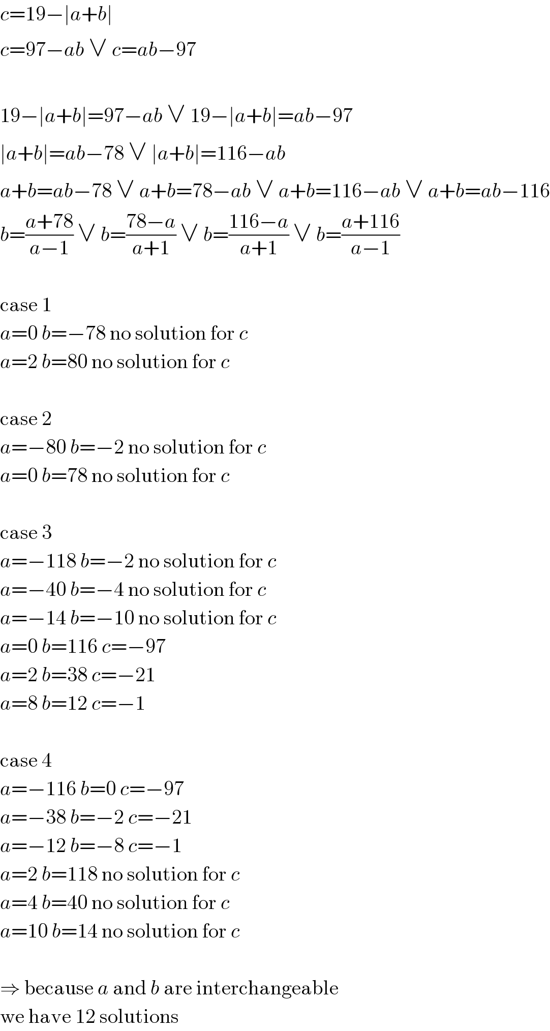 c=19−∣a+b∣  c=97−ab ∨ c=ab−97    19−∣a+b∣=97−ab ∨ 19−∣a+b∣=ab−97  ∣a+b∣=ab−78 ∨ ∣a+b∣=116−ab  a+b=ab−78 ∨ a+b=78−ab ∨ a+b=116−ab ∨ a+b=ab−116  b=((a+78)/(a−1)) ∨ b=((78−a)/(a+1)) ∨ b=((116−a)/(a+1)) ∨ b=((a+116)/(a−1))    case 1  a=0 b=−78 no solution for c  a=2 b=80 no solution for c    case 2  a=−80 b=−2 no solution for c  a=0 b=78 no solution for c    case 3  a=−118 b=−2 no solution for c  a=−40 b=−4 no solution for c  a=−14 b=−10 no solution for c  a=0 b=116 c=−97  a=2 b=38 c=−21  a=8 b=12 c=−1    case 4  a=−116 b=0 c=−97  a=−38 b=−2 c=−21  a=−12 b=−8 c=−1  a=2 b=118 no solution for c  a=4 b=40 no solution for c  a=10 b=14 no solution for c    ⇒ because a and b are interchangeable  we have 12 solutions  