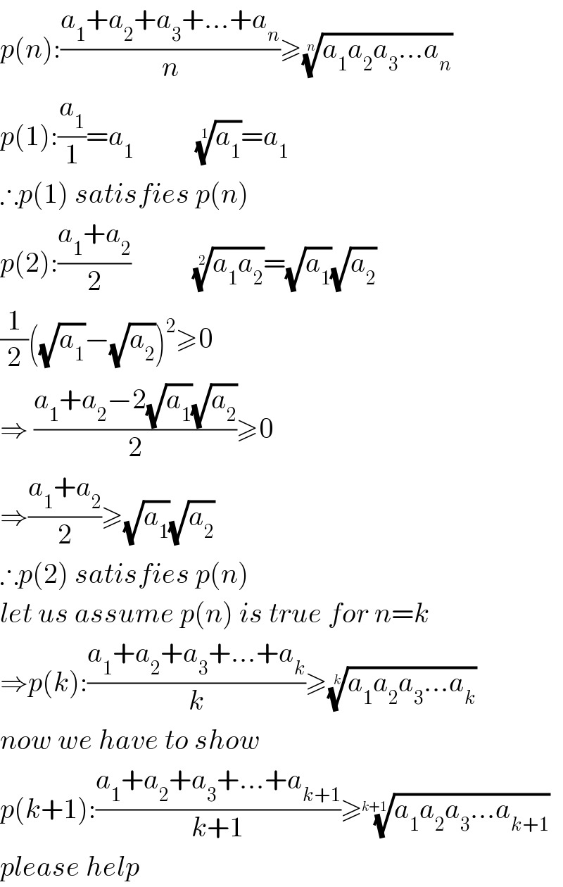p(n):((a_1 +a_2 +a_3 +...+a_n )/n)≥((a_1 a_2 a_3 ...a_n ))^(1/n)   p(1):(a_1 /1)=a_1            (a_1 )^(1/1) =a_1   ∴p(1) satisfies p(n)  p(2):((a_1 +a_2 )/2)           ((a_1 a_2 ))^(1/2) =(√a_1 )(√a_2 )  (1/2)((√a_1 )−(√a_2 ))^2 ≥0  ⇒ ((a_1 +a_2 −2(√a_1 )(√a_2 ))/2)≥0  ⇒((a_1 +a_2 )/2)≥(√a_1 )(√a_2 )  ∴p(2) satisfies p(n)  let us assume p(n) is true for n=k  ⇒p(k):((a_1 +a_2 +a_3 +...+a_k )/k)≥((a_1 a_2 a_3 ...a_k ))^(1/k)   now we have to show  p(k+1):((a_1 +a_2 +a_3 +...+a_(k+1) )/(k+1))≥((a_1 a_2 a_3 ...a_(k+1) ))^(1/(k+1))   please help  