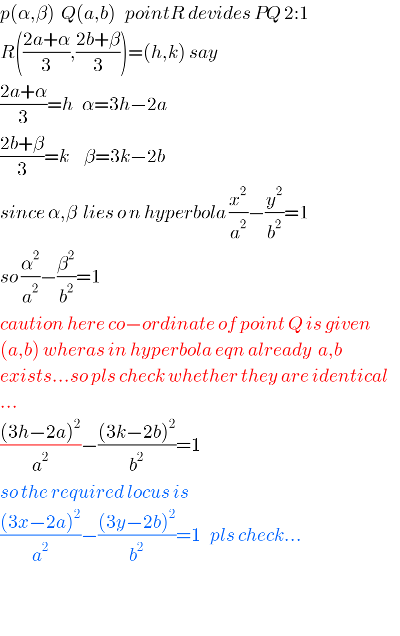 p(α,β)  Q(a,b)   pointR devides PQ 2:1  R(((2a+α)/3),((2b+β)/3))=(h,k) say  ((2a+α)/3)=h   α=3h−2a      ((2b+β)/3)=k     β=3k−2b  since α,β  lies o n hyperbola (x^2 /a^2 )−(y^2 /b^2 )=1  so (α^2 /a^2 )−(β^2 /b^2 )=1  caution here co−ordinate of point Q is given  (a,b) wheras in hyperbola eqn already  a,b  exists...so pls check whether they are identical  ...  (((3h−2a)^2 )/a^2 )−(((3k−2b)^2 )/b^2 )=1  so the required locus is  (((3x−2a)^2 )/a^2 )−(((3y−2b)^2 )/b^2 )=1   pls check...      