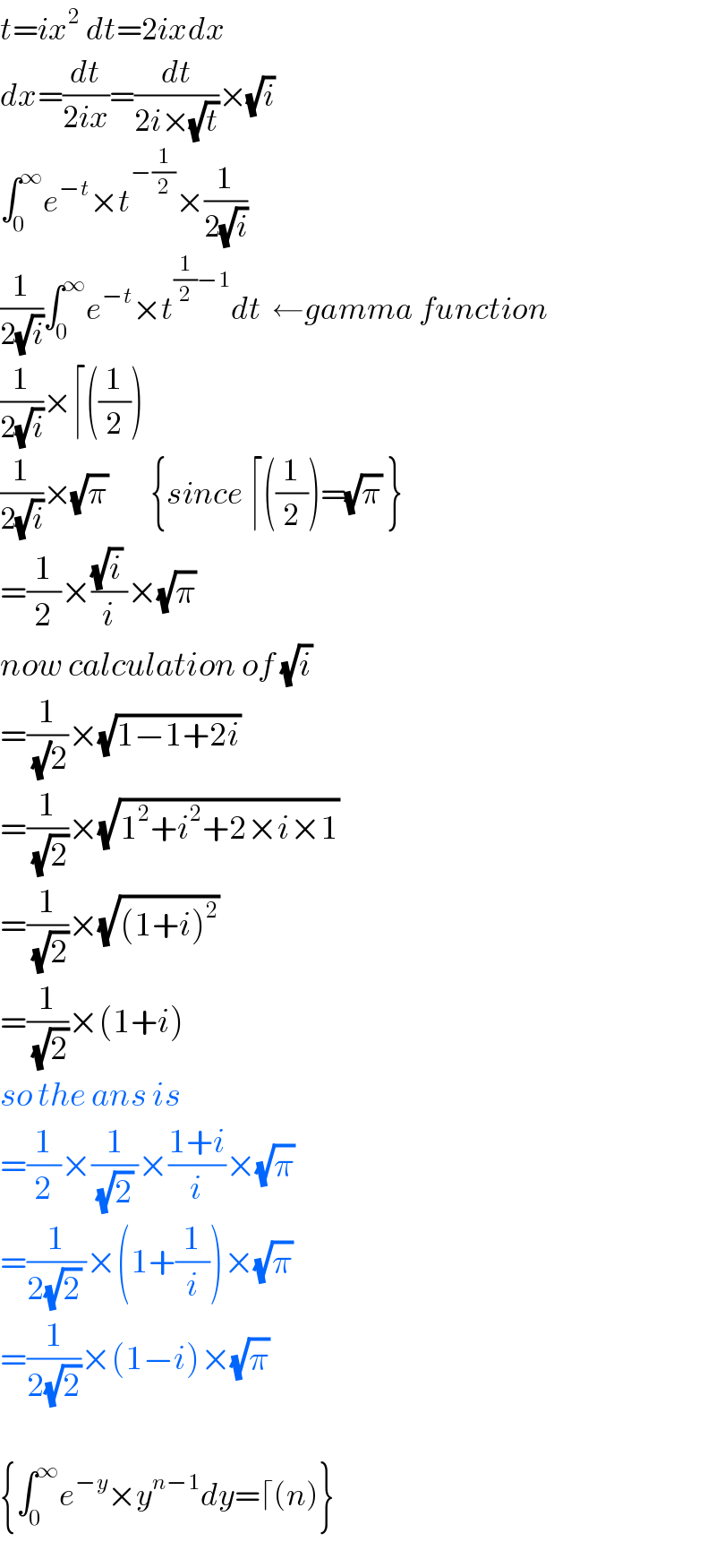 t=ix^2  dt=2ixdx  dx=(dt/(2ix))=(dt/(2i×(√t)))×(√i)  ∫_0 ^∞ e^(−t) ×t^(−(1/2)) ×(1/(2(√i)))  (1/(2(√i)))∫_0 ^∞ e^(−t) ×t^((1/2)−1) dt  ←gamma function  (1/(2(√i)))×⌈((1/2))  (1/(2(√i)))×(√π)        {since ⌈((1/2))=(√π) }  =(1/2)×(((√i) )/i)×(√π)   now calculation of (√i)   =(1/((√)2))×(√(1−1+2i))   =(1/(√2))×(√(1^2 +i^2 +2×i×1))   =(1/(√2))×(√((1+i)^2 ))   =(1/(√2))×(1+i)  so the ans is  =(1/2)×(1/((√2) ))×((1+i)/i)×(√π)   =(1/(2(√2) ))×(1+(1/i))×(√π)   =(1/(2(√2)))×(1−i)×(√π)     {∫_0 ^∞ e^(−y) ×y^(n−1) dy=⌈(n)}  