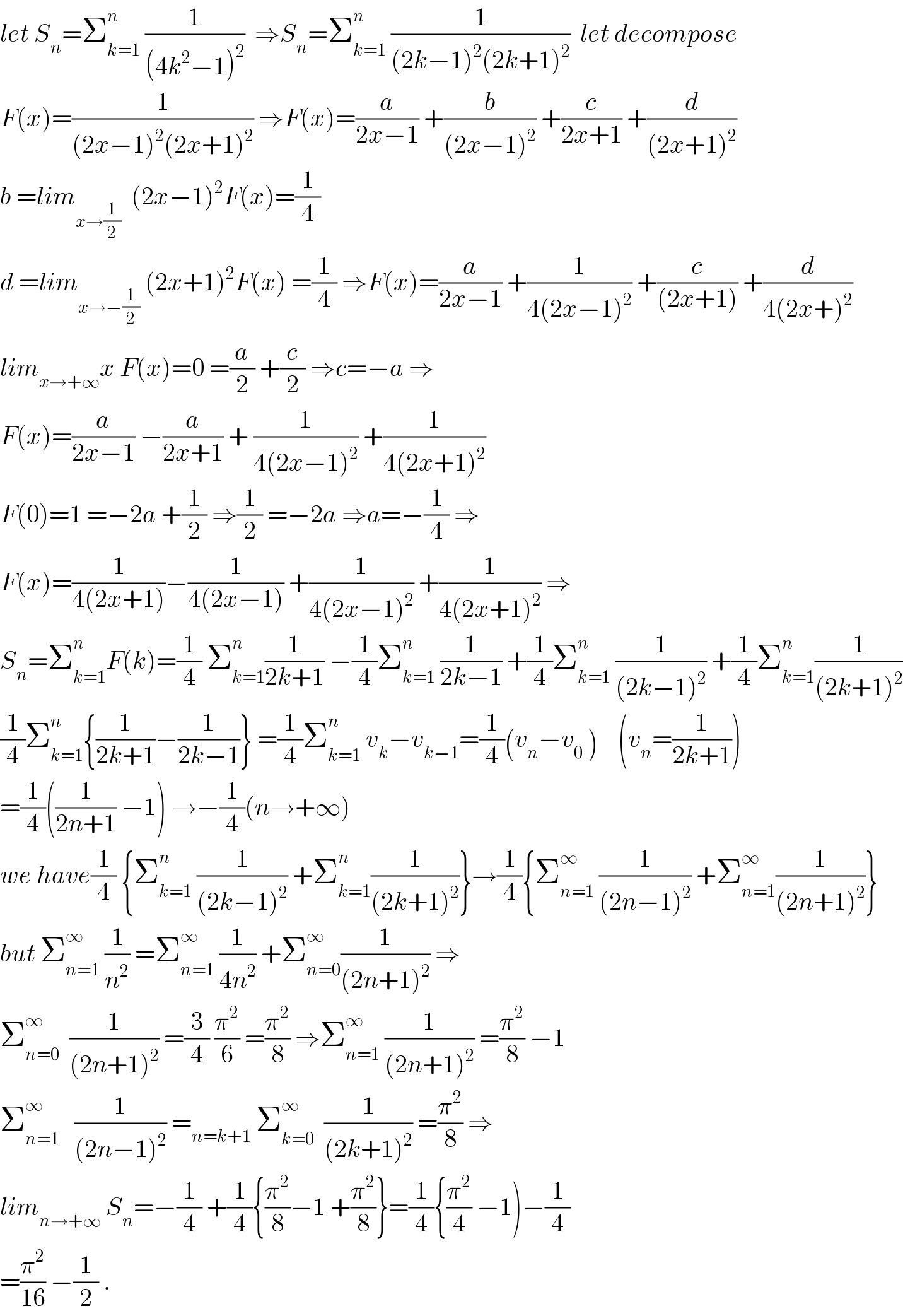 let S_n =Σ_(k=1) ^n  (1/((4k^2 −1)^2 ))  ⇒S_n =Σ_(k=1) ^n  (1/((2k−1)^2 (2k+1)^2 ))  let decompose  F(x)=(1/((2x−1)^2 (2x+1)^2 )) ⇒F(x)=(a/(2x−1)) +(b/((2x−1)^2 )) +(c/(2x+1)) +(d/((2x+1)^2 ))  b =lim_(x→(1/2))   (2x−1)^2 F(x)=(1/4)  d =lim_(x→−(1/2))  (2x+1)^2 F(x) =(1/4) ⇒F(x)=(a/(2x−1)) +(1/(4(2x−1)^2 )) +(c/((2x+1))) +(d/(4(2x+)^2 ))  lim_(x→+∞) x F(x)=0 =(a/2) +(c/2) ⇒c=−a ⇒  F(x)=(a/(2x−1)) −(a/(2x+1)) + (1/(4(2x−1)^2 )) +(1/(4(2x+1)^2 ))  F(0)=1 =−2a +(1/2) ⇒(1/2) =−2a ⇒a=−(1/4) ⇒  F(x)=(1/(4(2x+1)))−(1/(4(2x−1))) +(1/(4(2x−1)^2 )) +(1/(4(2x+1)^2 )) ⇒  S_n =Σ_(k=1) ^n F(k)=(1/4) Σ_(k=1) ^n (1/(2k+1)) −(1/4)Σ_(k=1) ^n  (1/(2k−1)) +(1/4)Σ_(k=1) ^n  (1/((2k−1)^2 )) +(1/4)Σ_(k=1) ^n (1/((2k+1)^2 ))  (1/4)Σ_(k=1) ^n {(1/(2k+1))−(1/(2k−1))} =(1/4)Σ_(k=1) ^n  v_k −v_(k−1) =(1/4)(v_n −v_0  )    (v_n =(1/(2k+1)))  =(1/4)((1/(2n+1)) −1) →−(1/4)(n→+∞)  we have(1/4) {Σ_(k=1) ^n  (1/((2k−1)^2 )) +Σ_(k=1) ^n (1/((2k+1)^2 ))}→(1/4){Σ_(n=1) ^∞  (1/((2n−1)^2 )) +Σ_(n=1) ^∞ (1/((2n+1)^2 ))}  but Σ_(n=1) ^∞  (1/n^2 ) =Σ_(n=1) ^∞  (1/(4n^2 )) +Σ_(n=0) ^∞ (1/((2n+1)^2 )) ⇒  Σ_(n=0) ^∞   (1/((2n+1)^2 )) =(3/4) (π^2 /6) =(π^2 /8) ⇒Σ_(n=1) ^∞  (1/((2n+1)^2 )) =(π^2 /8) −1  Σ_(n=1) ^∞    (1/((2n−1)^2 )) =_(n=k+1)  Σ_(k=0) ^∞   (1/((2k+1)^2 )) =(π^2 /8) ⇒  lim_(n→+∞)  S_n =−(1/4) +(1/4){(π^2 /8)−1 +(π^2 /8)}=(1/4){(π^2 /4) −1)−(1/4)  =(π^2 /(16)) −(1/2) .  