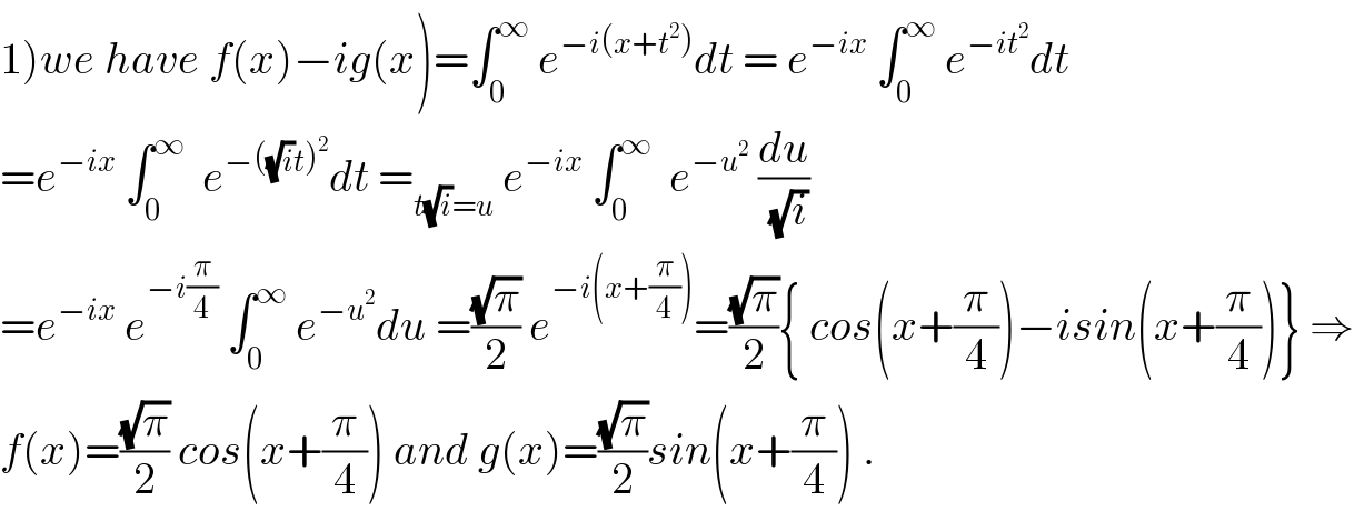 1)we have f(x)−ig(x)=∫_0 ^∞  e^(−i(x+t^2 )) dt = e^(−ix)  ∫_0 ^∞  e^(−it^2 ) dt  =e^(−ix)  ∫_0 ^∞   e^(−((√i)t)^2 ) dt =_(t(√i)=u)  e^(−ix)  ∫_0 ^∞   e^(−u^2 )  (du/(√i))  =e^(−ix)  e^(−i(π/4))  ∫_0 ^∞  e^(−u^2 ) du =((√π)/2) e^(−i(x+(π/4))) =((√π)/2){ cos(x+(π/4))−isin(x+(π/4))} ⇒  f(x)=((√π)/2) cos(x+(π/4)) and g(x)=((√π)/2)sin(x+(π/4)) .  