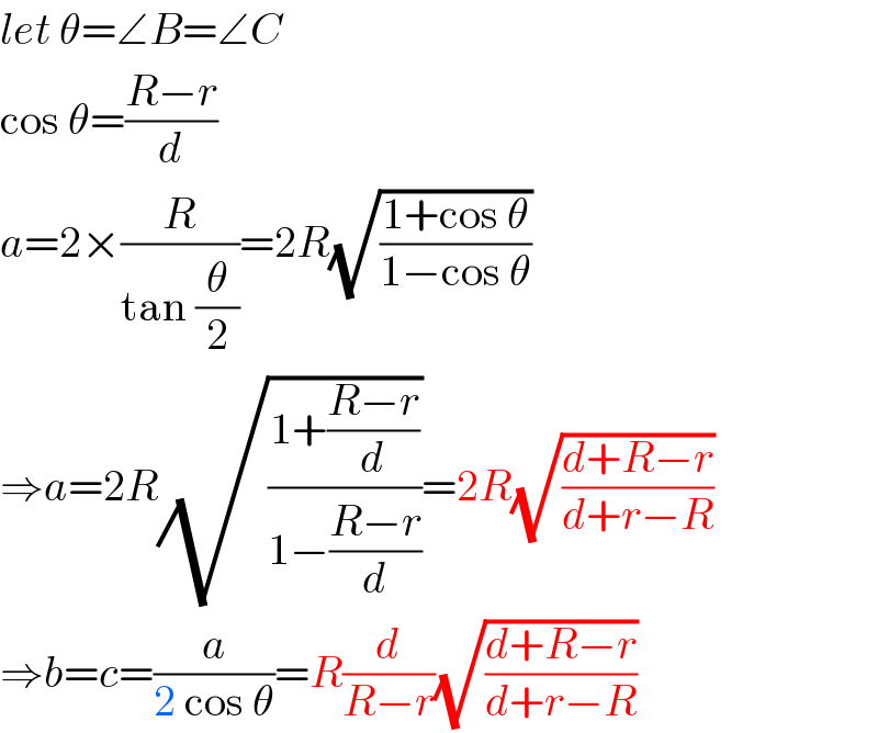 let θ=∠B=∠C  cos θ=((R−r)/d)  a=2×(R/(tan (θ/2)))=2R(√((1+cos θ)/(1−cos θ)))  ⇒a=2R(√((1+((R−r)/d))/(1−((R−r)/d))))=2R(√((d+R−r)/(d+r−R)))  ⇒b=c=(a/(2 cos θ))=R(d/(R−r))(√((d+R−r)/(d+r−R)))  