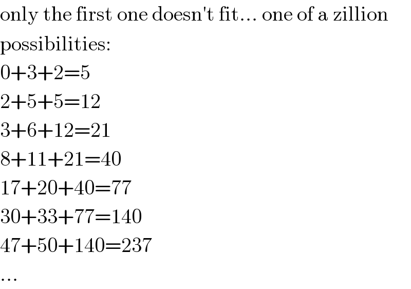 only the first one doesn′t fit... one of a zillion  possibilities:  0+3+2=5  2+5+5=12  3+6+12=21  8+11+21=40  17+20+40=77  30+33+77=140  47+50+140=237  ...  