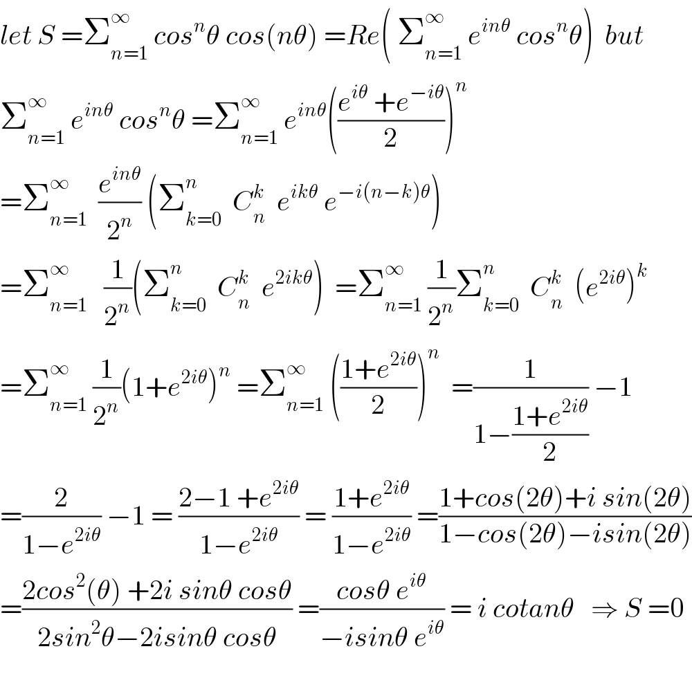 let S =Σ_(n=1) ^∞  cos^n θ cos(nθ) =Re( Σ_(n=1) ^∞  e^(inθ)  cos^n θ)  but   Σ_(n=1) ^∞  e^(inθ)  cos^n θ =Σ_(n=1) ^∞  e^(inθ) (((e^(iθ)  +e^(−iθ) )/2))^n   =Σ_(n=1) ^∞   (e^(inθ) /2^n ) (Σ_(k=0) ^n   C_n ^k   e^(ikθ)  e^(−i(n−k)θ) )  =Σ_(n=1) ^∞    (1/2^n )(Σ_(k=0) ^n   C_n ^k   e^(2ikθ) )  =Σ_(n=1) ^∞  (1/2^n )Σ_(k=0) ^n   C_n ^k   (e^(2iθ) )^k   =Σ_(n=1) ^∞  (1/2^n )(1+e^(2iθ) )^n  =Σ_(n=1) ^∞  (((1+e^(2iθ) )/2))^n   =(1/(1−((1+e^(2iθ) )/2))) −1  =(2/(1−e^(2iθ) )) −1 = ((2−1 +e^(2iθ) )/(1−e^(2iθ) )) = ((1+e^(2iθ) )/(1−e^(2iθ) )) =((1+cos(2θ)+i sin(2θ))/(1−cos(2θ)−isin(2θ)))  =((2cos^2 (θ) +2i sinθ cosθ)/(2sin^2 θ−2isinθ cosθ)) =((cosθ e^(iθ) )/(−isinθ e^(iθ) )) = i cotanθ   ⇒ S =0    