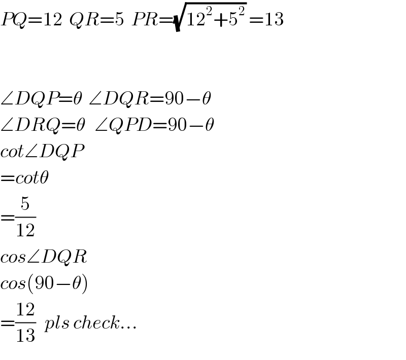 PQ=12  QR=5  PR=(√(12^2 +5^2 )) =13      ∠DQP=θ  ∠DQR=90−θ  ∠DRQ=θ   ∠QPD=90−θ  cot∠DQP  =cotθ  =(5/(12))  cos∠DQR  cos(90−θ)  =((12)/(13))   pls check...  